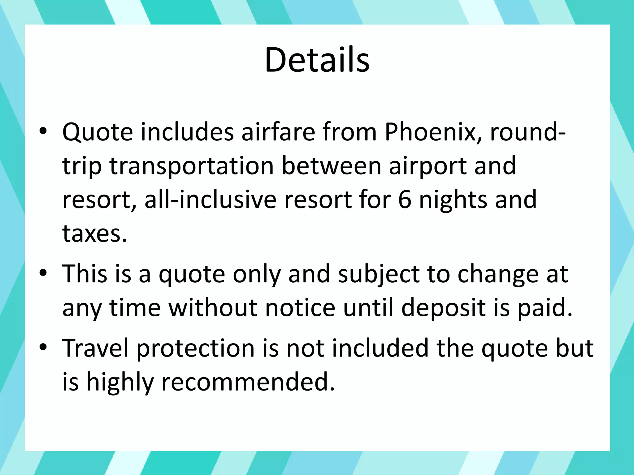 Details
• Quote includes airfare from Phoenix, round-
trip transportation between airport and
resort, all-inclusive resort for 6 nights and
taxes.
• This is a quote only and subject to change at
any time without notice until deposit is paid.
• Travel protection is not included the quote but
is highly recommended.
 