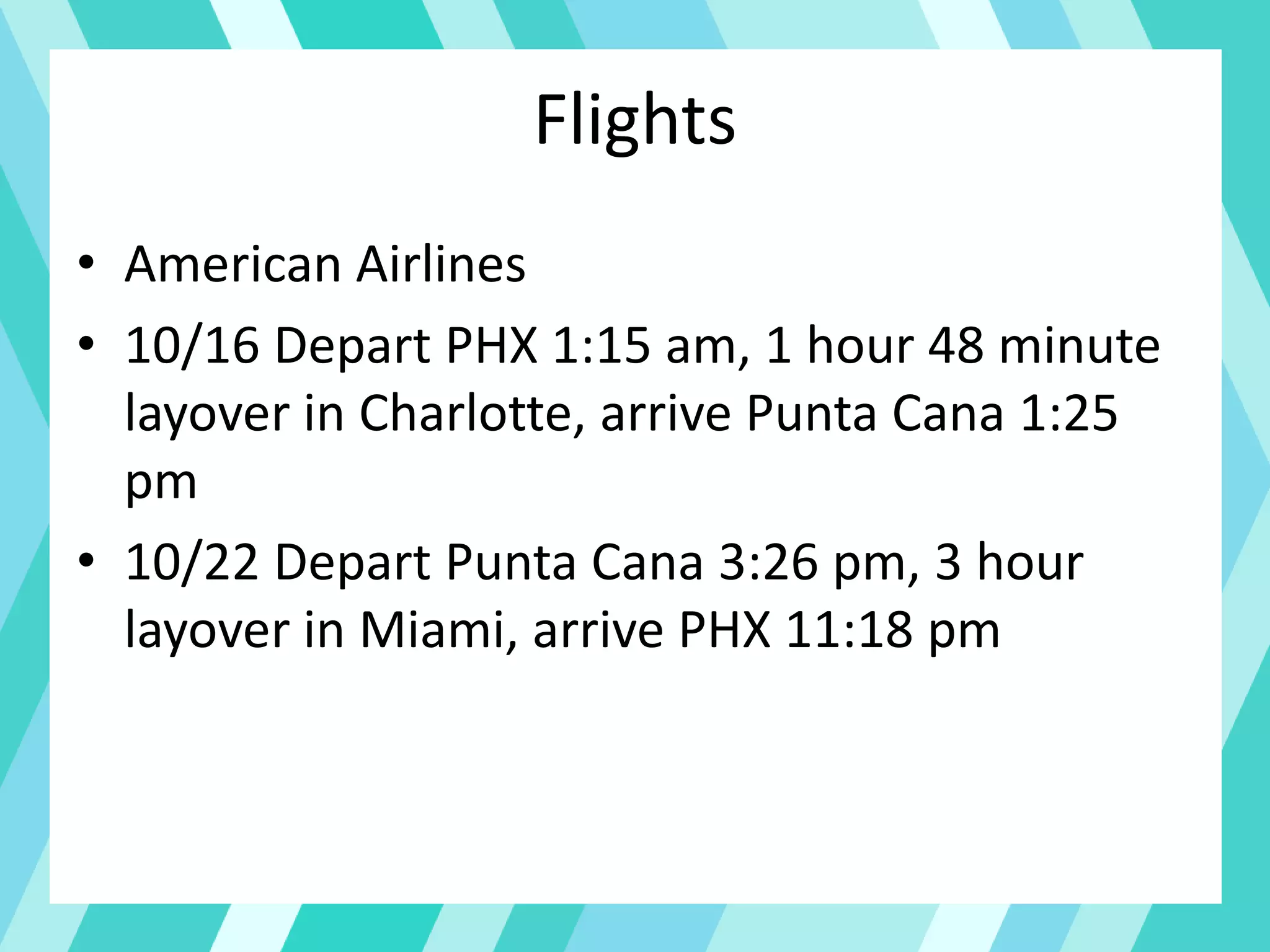 Flights
• American Airlines
• 10/16 Depart PHX 1:15 am, 1 hour 48 minute
layover in Charlotte, arrive Punta Cana 1:25
pm
• 10/22 Depart Punta Cana 3:26 pm, 3 hour
layover in Miami, arrive PHX 11:18 pm
 