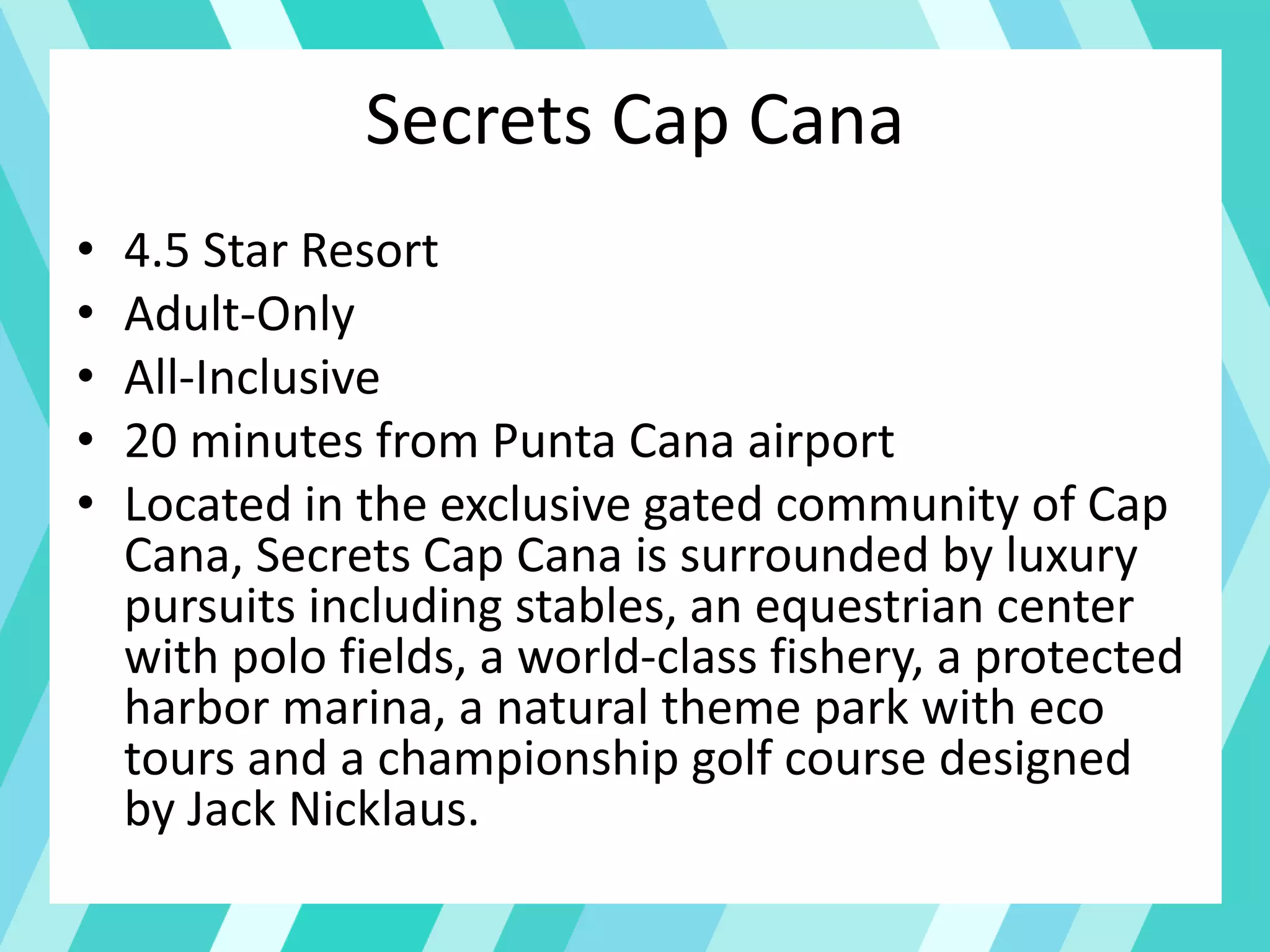 Secrets Cap Cana
• 4.5 Star Resort
• Adult-Only
• All-Inclusive
• 20 minutes from Punta Cana airport
• Located in the exclusive gated community of Cap
Cana, Secrets Cap Cana is surrounded by luxury
pursuits including stables, an equestrian center
with polo fields, a world-class fishery, a protected
harbor marina, a natural theme park with eco
tours and a championship golf course designed
by Jack Nicklaus.
 