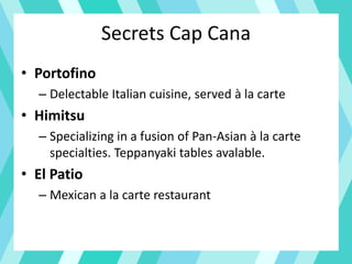 Secrets Cap Cana
• Portofino
– Delectable Italian cuisine, served à la carte
• Himitsu
– Specializing in a fusion of Pan-Asian à la carte
specialties. Teppanyaki tables avalable.
• El Patio
– Mexican a la carte restaurant
 