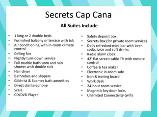 Secrets Cap Cana
• 1 king or 2 double beds
• Furnished balcony or terrace with tub
• Air conditioning with in-room climate
control
• Ceiling fan
• Nightly turn-down service
• Full marble bathroom and rain
shower with double sink
• Hair dryer
• Bathrobes and slippers
• Gilchrist & Soames bath amenities
• Direct dial telephone
• Scale
• CD/DVD Player
• Safety deposit box
• Secrets Box (for private room service)
• Daily refreshed mini-bar with beer,
soda, juice and soft drinks
• Radio alarm clock
• 42’ flat screen cable TV with remote
control
• Coffee & tea maker
• Electronic in-room safe
• Iron & ironing board
• Work desk
• 24-hour room service
• Magnetic key door locks
• Unlimited Connectivity (wifi)
All Suites Include
 