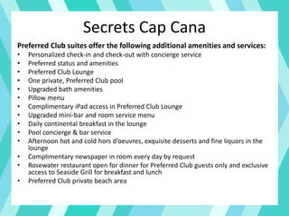 Secrets Cap Cana
Preferred Club suites offer the following additional amenities and services:
• Personalized check-in and check-out with concierge service
• Preferred status and amenities
• Preferred Club Lounge
• One private, Preferred Club pool
• Upgraded bath amenities
• Pillow menu
• Complimentary iPad access in Preferred Club Lounge
• Upgraded mini-bar and room service menu
• Daily continental breakfast in the lounge
• Pool concierge & bar service
• Afternoon hot and cold hors d’oeuvres, exquisite desserts and fine liquors in the
lounge
• Complimentary newspaper in room every day by request
• Rosewater restaurant open for dinner for Preferred Club guests only and exclusive
access to Seaside Grill for breakfast and lunch
• Preferred Club private beach area
 