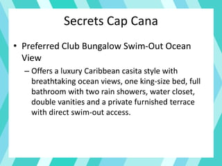 Secrets Cap Cana
• Preferred Club Bungalow Swim-Out Ocean
View
– Offers a luxury Caribbean casita style with
breathtaking ocean views, one king-size bed, full
bathroom with two rain showers, water closet,
double vanities and a private furnished terrace
with direct swim-out access.
 