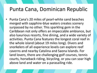 Punta Cana, Dominican Republic
• Punta Cana's 20 miles of pearl-white sand beaches
merged with sapphire-blue waters creates scenery
surpassed by no other. This sparkling gem in the
Caribbean not only offers an impeccable ambiance, but
also luxurious resorts, fine dining, and a wide variety of
activities. Punta Cana features the longest coral reef in
the whole island (about 19 miles long). Divers and
snorkelers of all experience levels can explore reef
caverns and nearby Catalina and Saona Islands. For
land lovers, there are challenging golf courses, tennis
courts, horseback riding, bicycling, or you can soar high
above land and water on a parasailing ride.
 