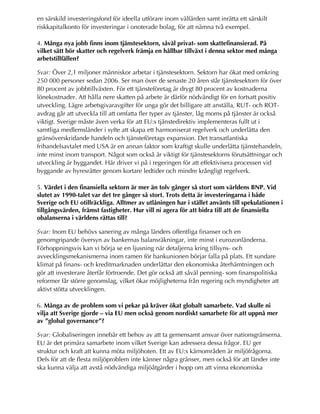 en särskild investeringsfond för ideella utförare inom välfärden samt inrätta ett särskilt
riskkapitalkonto för investeringar i onoterade bolag, för att nämna två exempel.
4. Många nya jobb finns inom tjänstesektorn, såväl privat- som skattefinansierad. På
vilket sätt bör skatter och regelverk främja en hållbar tillväxt i denna sektor med många
arbetstillfällen?
Svar: Över 2,1 miljoner människor arbetar i tjänstesektorn. Sektorn har ökat med omkring
250 000 personer sedan 2006. Ser man över de senaste 20 åren står tjänstesektorn för över
80 procent av jobbtillväxten. För ett tjänsteföretag är drygt 80 procent av kostnaderna
lönekostnader. Att hålla nere skatten på arbete är därför nödvändigt för en fortsatt positiv
utveckling. Lägre arbetsgivaravgifter för unga gör det billigare att anställa, RUT- och ROT-
avdrag går att utveckla till att omfatta fler typer av tjänster, låg moms på tjänster är också
viktigt. Sverige måste även verka för att EU:s tjänstedirektiv implementeras fullt ut i
samtliga medlemsländer i syfte att skapa ett harmoniserat regelverk och underlätta den
gränsöverskridande handeln och tjänsteföretags expansion. Det transatlantiska
frihandelsavtalet med USA är en annan faktor som kraftigt skulle underlätta tjänstehandeln,
inte minst inom transport. Något som också är viktigt för tjänstesektorns förutsättningar och
utveckling är byggandet. Här driver vi på i regeringen för att effektivisera processen vid
byggande av hyresrätter genom kortare ledtider och mindre krångligt regelverk.
5. Värdet i den finansiella sektorn är mer än tolv gånger så stort som världens BNP. Vid
slutet av 1990-talet var det tre gånger så stort. Trots detta är investeringarna i både
Sverige och EU otillräckliga. Alltmer av utlåningen har i stället använts till spekulationen i
tillgångsvärden, främst fastigheter. Hur vill ni agera för att bidra till att de finansiella
obalanserna i världens rättas till?
Svar: Inom EU behövs sanering av många länders offentliga finanser och en
genomgripande översyn av bankernas balansräkningar, inte minst i eurozonländerna.
Förhoppningsvis kan vi börja se en ljusning när detaljerna kring tillsyns- och
avvecklingsmekanismerna inom ramen för bankunionen börjar falla på plats. Ett sundare
klimat på finans- och kreditmarknaden underlättar den ekonomiska återhämtningen och
gör att investerare återfår förtroende. Det gör också att såväl penning- som finanspolitiska
reformer får större genomslag, vilket ökar möjligheterna från regering och myndigheter att
aktivt stötta utvecklingen.
6. Många av de problem som vi pekar på kräver ökat globalt samarbete. Vad skulle ni
vilja att Sverige gjorde – via EU men också genom nordiskt samarbete för att uppnå mer
av ”global governance”?
Svar: Globaliseringen innebär ett behov av att ta gemensamt ansvar över nationsgränserna.
EU är det primära samarbete inom vilket Sverige kan adressera dessa frågor. EU ger
struktur och kraft att kunna möta miljöhoten. Ett av EU:s kärnområden är miljöfrågorna.
Dels för att de flesta miljöproblem inte känner några gränser, men också för att länder inte
ska kunna välja att avstå nödvändiga miljöåtgärder i hopp om att vinna ekonomiska
 