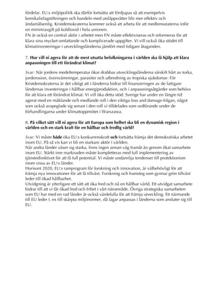 fördelar. EU:s miljöpolitik ska därför fortsätta att fördjupas så att exempelvis
kemikalielagstiftningen och handeln med utsläppsrätter blir mer effektiv och
ändamålsenlig. Kristdemokraterna kommer också att arbeta för att medlemsstaterna inför
en minimiavgift på koldioxid i hela unionen.
FN är också en central aktör i arbetet men FN måste effektiviseras och reformeras för att
klara sina mycket omfattande och komplicerade uppgifter. Vi vill också öka stödet till
klimatinvesteringar i utvecklingsländerna jämfört med tidigare åtaganden.
7. Hur vill ni agera för att de mest utsatta befolkningarna i världen ska få hjälp att klara
anpassningen till ett förändrat klimat?
Svar: När jordens medeltemperatur ökar drabbas utvecklingsländerna särskilt hårt av torka,
jorderosion, översvämningar, parasiter och utbredning av tropiska sjukdomar. För
Kristdemokraterna är det viktigt att i-länderna bidrar till finansieringen av de fattigare
ländernas investeringar i hållbar energiproduktion, och i anpassningsåtgärder som behövs
för att klara ett förändrat klimat. Vi vill öka detta stöd. Sverige har under en längre tid
agerat med en mäklande och medlande roll i den viktiga loss and damage-frågan, något
som också avspeglade sig senast i den roll vi tilldelades som ordförande under de
förhandlingarna under klimattoppmötet i Warszawa.
8. På vilket sätt vill ni agera för att Europa som helhet ska bli en dynamisk region i
världen och en stark kraft för en hållbar och fredlig värld?
Svar: Vi måste både öka EU:s konkurrenskraft och fortsätta främja det demokratiska arbetet
inom EU. På så vis kan vi bli en starkare aktör i världen.
När andra länder växer sig starka, finns ingen annan väg framåt än genom ökat samarbete
inom EU. Stärkt inre marknaden måste kompletteras med full implementering av
tjänstedirektivet för att få full potential. Vi måste undanröja tendenser till protektionism
inom vissa av EU:s länder.
Horisont 2020, EU:s ramprogram för forskning och innovation, är välbehövligt för att
främja nya innovationer för att få tillväxt. Forskning och framsteg som gynnar grön tillväxt
leder till ökad hållbarhet.
Utvidgning är ytterligare ett sätt att öka fred och nå en hållbar värld. Ett utvidgat samarbete
bidrar till att vi får ökad fred och frihet i vårt närområde. Övriga strategiska samarbeten
som EU har med en rad länder är också värdefulla för att främja utveckling. Ett närmande
till EU leder t. ex till skärpta miljönormer, då lagar anpassas i länderna som ansluter sig till
EU.
 