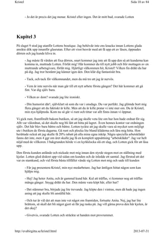 - Jo det är precis det jag menar. Kristel eller ingen. Det är mitt bud, svarade Lotten
Kapitel 3
På slaget 9 stod jag utanför Lottens boutique. Jag behövde inte ens knacka innan Lottens glada
ansikte dök upp innanför glasrutan. Efter ett visst besvär med att få upp ett av låsen, öppnades
dörren och jag kunde kliva in.
- Jag måste få värden att fixa dörren, snart kommer jag inte att få upp den så att kunderna kan
komma in, muttrade Lotten. Förlåt mig! Här kommer du till nytt jobb och blir mottagen av en
muttrande arbetsgivare, förlåt mig. Hjärtligt välkommen hit, Kristel! Vilken fin dräkt du har
på dig. Jag tror bestämt jag känner igen den. Den klär dig fantastiskt bra.
- Tack, och tack för välkomnandet, men du må tro att jag är nervös.
- Vem är inte nervös när man går till ett nytt arbete första gången? Det här kommer att gå
fint. Var dig själv bara.
- Vilken av dom? svarade jag lite ironiskt.
- Din humorist där!, självklart så som du var i onsdags. Du var perfekt. Jag glömde bort mig
flera gånger att du faktiskt är kille. Men att du är kille pratar vi inte mer om. Du är Kristel,
min nya hjälpreda. Kom nu så går vi runt och tittar var allt finns innan vi öppnar.
Vi gick runt, framförallt bakom butiken, så att jag skulle veta lite om hur hon hade ordnat för sig.
Allt var välordnat, så det skulle nog bli lätt att hitta på lagret. Även hennes kontor var ordningen
själv. Det här blev bara bättre och bättre. Lotten tyckte att jag skulle vara så mycket som möjligt
ute i butiken de första dagarna. Gå runt och plocka lite bland kläderna och lära mig hitta. Hon
berättade också att jag skulle få 20% rabatt på alla mina egna inköp. Några speciella arbetskläder
fanns det inte, men 4 ggr om året skulle jag få en komplett uppsättning "arbetskläder". Jag var helt
nöjd med de villkoren. I bakgrunden hörde vi en kyrkklocka slå ett slag, och Lotten gick för att låsa
upp.
Den första kunden anlände och nickade mot mig innan den styrde stegen mot en ställning med
kjolar. Lotten gled diskret upp vid sidan om kunden och de inledde ett samtal. Jag förstod att det
var en stamkund, och vid första bästa tillfället vände sig Lotten mot mig och sade till kunden
- Får jag presentera Kristel, min nye medarbetare. Jag har äntligen hittat någon som kan
hjälpa mig.
- Hej! Jag heter Anita, och är gammal kund här. Kul att träffas, vi kommer nog att träffas
många gånger. Snygg dräkt du har. Den måste vara köpt här, eller hur?
- Det stämmer bra, började jag lite trevande. Jag köpte den i vintras, men då hade jag ingen
aning att jag skulle bli anställd här.
- Och tur är väl det att man inte vet något om framtiden, fortsatte Anita. Nej, jag har lite
bråttom, så skall det bli något gjort så får jag raska på. Jag vill gärna prova den här kjolen, är
det okej?
- Givetvis, svarade Lotten och sträckte ut handen mot provrummet.
Sida 10 av 84Kristel
2013-07-31http://evabirgitta.se/kristel.html
 