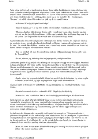 Anita köpte sin kjol, och vi kunde notera dagens första inköp. Jag kände mig också nöjd med min
debut. Anita hade verkligen uppfattat mig som en kvinna, ingen tvekan om det. Lotten kunde heller
inte låta bli att kommentera mitt framträdande. Vi fick en stund för oss själva innan nästa kund dök
upp. Strax efteråt kom det två i sällskap, så nu måste jag ta lite mer aktiv del i försäljningen.
Eftersom Lotten höll på med första kunden, gick jag de två nya till mötes.
- Välkomna! Kan jag hjälpa till med något?
- Tack så mycket. Jo vi är ute efter en blus till min dotter, svarade den äldre av damerna.
- Mamma!, Jag kan faktiskt prata för mig själv, svarade den yngre, något äldre än jag, i en
irriterad ton. Ja , jag vill gärna hitta en vit blus med broderier. Den skall passa ihop med den
här kjolen. Den får gärna ha lite stråveck fram och dessutom långa ärmar.
Jag noterade deras önskemål och gick mot ställningen med de vita blusarna. På vägen dit försökte
jag uppskatta hennes storlek, så redan när jag hittade en blus att visa upp, så var jag noga med att
det blev i rätt storlek. Den föll inte i smaken, men kvinnan hade noterat att storleken var hennes så
hennes tonfall var mycket mildare när hon fortsatte
- Den var inte helt fel, men den stämde inte med den bild jag målat upp för mig själv. Men
det finns väl fler?
- Javisst, svarade jag, samtidigt med att jag tog fram ytterligare en blus.
Det märktes genast att jag prickat rätt. Hon tog den till sig och höll upp den mot kroppen. Mamman
nickade gillande och efter några snabba ögonkast oss emellan, så travade hon i väg till provrummet.
Efter en stund bakom draperiet klev hon ut. Blusen passade verkligen till både henne och kjolen.
Den vackert broderade kragen gav fin kontrastverkan mot hennes rödbruna axellånga pagefrisyr,
och genom det tunna tyget lyste hennes bara bröst tydligt. Hon hade märkt det själv för hon
kommenterade
- Tyvärr måste jag nog använda behå till den här, synd för jag är helst utan. Jag måste nog be
och få titta på en också, jag äger nog ingen som duger under den här blusen.
Vi gick iväg till avdelningen för underkläder och jag började leta lite försiktigt bland alla olika
behåar.
- Jag skulle tro att du behöver en i storlek 80B? frågade jag lite försiktigt
- Vet faktiskt inte, svarade hon. Det är åratals sedan jag använde någon. Vi får väl mäta.
Samtidigt som jag letade efter ett måttband vände hon sig mot mig och sträckte upp armarna.
Hennes bröst stramade mot det tunna tyget och bröstvårtorna pekade uppnosigt mot mig. Jag
hittade ett måttband och sträckte mig runt hennes kropp. När jag sedan höll ihop måttbandet vilade
hennes bröst mot mina händer. Jag fick stålsätta mig själv för att inte tappa fattningen utan
koncentrera mig på måttagningen.
Jag hade sett rätt. Hennes mått var runt 80, och kupstorleken var given. Tillsammans letade vi
igenom ställningen och till slut hade vi några som hon försvann med in i provhytten. Några minuter
senare påkallade hon min uppmärksamhet, och jag gick fram till provhytten. Hon behövde råd om
hur de satt, och även få bekräftat att det var rätt storlek. Inför mina ögon bytte hon mellan de tre
olika modellerna samtidigt som hon påpekade olika detaljer
- Känn här under bysten! Sitter den bra så här? frågade hon mig och visade med all tydlighet
att hon ville ha min handfasta hjälp.
Sida 11 av 84Kristel
2013-07-31http://evabirgitta.se/kristel.html
 