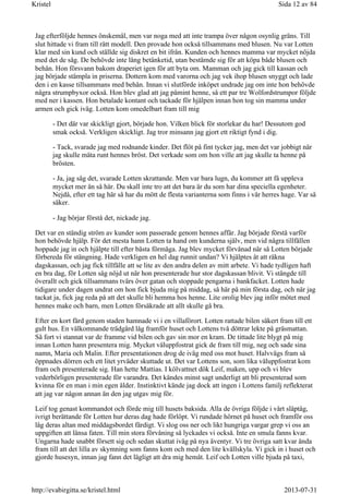 Jag efterföljde hennes önskemål, men var noga med att inte trampa över någon osynlig gräns. Till
slut hittade vi fram till rätt modell. Den provade hon också tillsammans med blusen. Nu var Lotten
klar med sin kund och ställde sig diskret en bit ifrån. Kunden och hennes mamma var mycket nöjda
med det de såg. De behövde inte lång betänketid, utan bestämde sig för att köpa både blusen och
behån. Hon försvann bakom draperiet igen för att byta om. Mamman och jag gick till kassan och
jag började stämpla in priserna. Dottern kom med varorna och jag vek ihop blusen snyggt och lade
den i en kasse tillsammans med behån. Innan vi slutförde inköpet undrade jag om inte hon behövde
några strumpbyxor också. Hon blev glad att jag påmint henne, så ett par tre Wolfordstrumpor följde
med ner i kassen. Hon betalade kontant och tackade för hjälpen innan hon tog sin mamma under
armen och gick iväg. Lotten kom omedelbart fram till mig
- Det där var skickligt gjort, började hon. Vilken blick för storlekar du har! Dessutom god
smak också. Verkligen skickligt. Jag tror minsann jag gjort ett riktigt fynd i dig.
- Tack, svarade jag med rodnande kinder. Det flöt på fint tycker jag, men det var jobbigt när
jag skulle mäta runt hennes bröst. Det verkade som om hon ville att jag skulle ta henne på
brösten.
- Ja, jag såg det, svarade Lotten skrattande. Men var bara lugn, du kommer att få uppleva
mycket mer än så här. Du skall inte tro att det bara är du som har dina speciella egenheter.
Nejdå, efter ett tag här så har du mött de flesta varianterna som finns i vår herres hage. Var så
säker.
- Jag börjar förstå det, nickade jag.
Det var en ständig ström av kunder som passerade genom hennes affär. Jag började förstå varför
hon behövde hjälp. För det mesta hann Lotten ta hand om kunderna själv, men vid några tillfällen
hoppade jag in och hjälpte till efter bästa förmåga. Jag blev mycket förvånad när så Lotten började
förbereda för stängning. Hade verkligen en hel dag runnit undan? Vi hjälptes åt att räkna
dagskassan, och jag fick tillfälle att se lite av den andra delen av mitt arbete. Vi hade tydligen haft
en bra dag, för Lotten såg nöjd ut när hon presenterade hur stor dagskassan blivit. Vi stängde till
överallt och gick tillsammans tvärs över gatan och stoppade pengarna i bankfacket. Lotten hade
tidigare under dagen undrat om hon fick bjuda mig på middag, så här på min första dag, och när jag
tackat ja, fick jag reda på att det skulle bli hemma hos henne. Lite orolig blev jag inför mötet med
hennes make och barn, men Lotten försäkrade att allt skulle gå bra.
Efter en kort färd genom staden hamnade vi i en villaförort. Lotten rattade bilen säkert fram till ett
gult hus. En välkomnande trädgård låg framför huset och Lottens två döttrar lekte på gräsmattan.
Så fort vi stannat var de framme vid bilen och gav sin mor en kram. De tittade lite blygt på mig
innan Lotten hann presentera mig. Mycket väluppfostrat gick de fram till mig, neg och sade sina
namn, Maria och Malin. Efter presentationen drog de iväg med oss mot huset. Halvvägs fram så
öppnades dörren och ett litet yrväder skuttade ut. Det var Lottens son, som lika väluppfostrat kom
fram och presenterade sig. Han hette Mattias. I kölvattnet dök Leif, maken, upp och vi blev
vederbörligen presenterade för varandra. Det kändes minst sagt underligt att bli presenterad som
kvinna för en man i min egen ålder. Instinktivt kände jag dock att ingen i Lottens familj reflekterat
att jag var någon annan än den jag utgav mig för.
Leif tog genast kommandot och förde mig till husets baksida. Alla de övriga följde i vårt släptåg,
ivrigt berättande för Lotten hur deras dag hade förlöpt. Vi rundade hörnet på huset och framför oss
låg deras altan med middagsbordet färdigt. Vi slog oss ner och likt hungriga vargar grep vi oss an
uppgiften att länsa faten. Till min stora förvåning så lyckades vi också. Inte en smula fanns kvar.
Ungarna hade snabbt försett sig och sedan skuttat iväg på nya äventyr. Vi tre övriga satt kvar ända
fram till att det lilla av skymning som fanns kom och med den lite kvällskyla. Vi gick in i huset och
gjorde husesyn, innan jag fann det lägligt att dra mig hemåt. Leif och Lotten ville bjuda på taxi,
Sida 12 av 84Kristel
2013-07-31http://evabirgitta.se/kristel.html
 