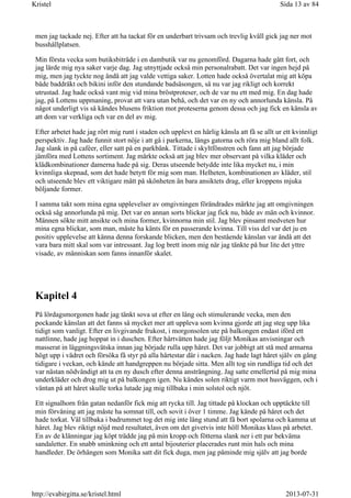 men jag tackade nej. Efter att ha tackat för en underbart trivsam och trevlig kväll gick jag ner mot
busshållplatsen.
Min första vecka som butiksbiträde i en dambutik var nu genomförd. Dagarna hade gått fort, och
jag lärde mig nya saker varje dag. Jag utnyttjade också min personalrabatt. Det var ingen hejd på
mig, men jag tyckte nog ändå att jag valde vettiga saker. Lotten hade också övertalat mig att köpa
både baddräkt och bikini inför den stundande badsäsongen, så nu var jag rikligt och korrekt
utrustad. Jag hade också vant mig vid mina bröstproteser, och de var nu ett med mig. En dag hade
jag, på Lottens uppmaning, provat att vara utan behå, och det var en ny och annorlunda känsla. På
något underligt vis så kändes blusens friktion mot proteserna genom dessa och jag fick en känsla av
att dom var verkliga och var en del av mig.
Efter arbetet hade jag rört mig runt i staden och upplevt en härlig känsla att få se allt ur ett kvinnligt
perspektiv. Jag hade funnit stort nöje i att gå i parkerna, längs gatorna och röra mig bland allt folk.
Jag slank in på caféer, eller satt på en parkbänk. Tittade i skyltfönstren och fann att jag började
jämföra med Lottens sortiment. Jag märkte också att jag blev mer observant på vilka kläder och
klädkombinationer damerna hade på sig. Deras utseende betydde inte lika mycket nu, i min
kvinnliga skepnad, som det hade betytt för mig som man. Helheten, kombinationen av kläder, stil
och utseende blev ett viktigare mått på skönheten än bara ansiktets drag, eller kroppens mjuka
böljande former.
I samma takt som mina egna upplevelser av omgivningen förändrades märkte jag att omgivningen
också såg annorlunda på mig. Det var en annan sorts blickar jag fick nu, både av män och kvinnor.
Männen sökte mitt ansikte och mina former, kvinnorna min stil. Jag blev pinsamt medveten hur
mina egna blickar, som man, måste ha känts för en passerande kvinna. Till viss del var det ju en
positiv upplevelse att känna denna forskande blicken, men den bestående känslan var ändå att det
vara bara mitt skal som var intressant. Jag log brett inom mig när jag tänkte på hur lite det yttre
visade, av människan som fanns innanför skalet.
Kapitel 4
På lördagsmorgonen hade jag tänkt sova ut efter en lång och stimulerande vecka, men den
pockande känslan att det fanns så mycket mer att uppleva som kvinna gjorde att jag steg upp lika
tidigt som vanligt. Efter en livgivande frukost, i morgonsolen ute på balkongen endast iförd ett
nattlinne, hade jag hoppat in i duschen. Efter hårtvätten hade jag följt Monikas anvisningar och
masserat in läggningsvätska innan jag började rulla upp håret. Det var jobbigt att stå med armarna
högt upp i vädret och försöka få styr på alla hårtestar där i nacken. Jag hade lagt håret själv en gång
tidigare i veckan, och kände att handgreppen nu började sitta. Men allt tog sin rundliga tid och det
var nästan nödvändigt att ta en ny dusch efter denna ansträngning. Jag satte emellertid på mig mina
underkläder och drog mig ut på balkongen igen. Nu kändes solen riktigt varm mot husväggen, och i
väntan på att håret skulle torka lutade jag mig tillbaka i min solstol och njöt.
Ett signalhorn från gatan nedanför fick mig att rycka till. Jag tittade på klockan och upptäckte till
min förvåning att jag måste ha somnat till, och sovit i över 1 timme. Jag kände på håret och det
hade torkat. Väl tillbaka i badrummet tog det mig inte lång stund att få bort spolarna och kamma ut
håret. Jag blev riktigt nöjd med resultatet, även om det givetvis inte höll Monikas klass på arbetet.
En av de klänningar jag köpt trädde jag på min kropp och fötterna slank ner i ett par bekväma
sandaletter. En snabb sminkning och ett antal bijouterier placerades runt min hals och mina
handleder. De örhängen som Monika satt dit fick duga, men jag påminde mig själv att jag borde
Sida 13 av 84Kristel
2013-07-31http://evabirgitta.se/kristel.html
 