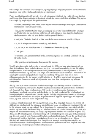 titta ut några fler varianter. Sist så droppade jag lite parfym på mig och fyllde min handväska innan
jag gjorde sista kollen i hallspegeln och steg ut i trapphuset.
Precis samtidigt öppnades dörren tvärs över och min granne tittade ut. Jag ryckte till, men återfann
snabbt mig själv. Grannen tittade forskande på mig när jag omsorgsfullt låste alla låsen. När jag var
klar och på väg att gå frågade den gamle mannen
- Ursäkta, är det något som hänt Krister? Jag har inte sett honom på flera dagar. Förresten det
måste nästan vara två veckor sedan.
- Nej, det har inte hänt Krister något, svarade jag, han sysslar bara med lite andra saker just
nu. Under tiden har han bett mig att bo här och hålla ett öga på hans lägenhet. Jag kanske
skulle presentera mig. Jag heter Kristel, och är syster till Krister.
- Jaså, jaha. På så sätt. Jo allt är ni lika, man skulle nästan kunna tro att ni är tvillingar.
- Ja, det är många som tror det, svarade jag undvikande
- Ja, det var ju bra att vi fick veta, så vi slapp undra. Ha en trevlig dag.
- Tack själv
- Förresten, kom gärna in när hon får tid. Alltid trevligt med lite sällskap. Gumman och jag
får sällan besök.
- Det lovar jag, sa jag innan jag försvann ner för trappan.
Utanför ytterdörren sjöd staden redan av ett myllrande liv. Affärerna hade redan öppnat, och jag
slank in hos Lotten för att kolla hur kommersen gick. Lotten och hennes helgextra var där, så jag
blev presenterad. Nästa lördag var det min tur att jobba med henne, så det var ju bra att vi fick
träffa varandra innan. Jag blev inte kvar länge, utan det var andra saker som fanns i mina tankar. Vi
sade hej till varandra och jag fortsatte ivrigt min vandring. När jag kom fram till de stora
affärsgatorna tog jag det lite lugnare och började titta in i de affärer som verkade intressanta. På
min inköpslista fanns mest smink och bijouterier, men även skor var något som jag behövde
komplettera.
När jag kom in på ett av varuhusens skönhetsavdelningar stod det långa rader av välsminkade
damer och erbjöd mig sina tjänster. Jag höll mig dock avvaktande och gick runt bland montrarna
och funderade över färger och funktioner. Allt var så nytt och främmande. Kajalpennor,
fransborstar, nagellack, coverstick, underlagskräm etc. Jag hade mycket att lära och fundera över
innan jag vågade ta någon närmare kontakt. Mycket lärde jag mig genom att bara stå och lyssna på
konversationen mellan kund och säljare. Några varianter av läppstift, ögonskugga och nagellack
kunde jag dock köpa utan rädsla att göra bort mig.
Min mage började tala om att det var dags för mat, så jag drog mig ut på stan igen för att hitta ett
ställe att inta min lunch på. Jag hittade en trevlig liten servering och ställde mig i matledet. Efter att
ha fått min mat letade jag upp ett bord. Än så länge fanns det gott om platser, men lokalen fylldes
snabbt. Jag hade därför inte hunnit långt in i min lunch innan två kvinnor i min egen ålder kom och
frågade om platserna bredvid mig var lediga. Jag slog ut med armarna och visade att de gärna fick
slå sig ner. De började genast att prata med mig och berättade flitigt om sina egna lördagsstrapatser.
Jag fick reda på att de hette Annika och Elisabeth och bodde här i staden. Nu var det ute för att hitta
klänningar till kvällens festligheter. Annika hade flyttat in i en stor lägenhet, ett arv från en
släkting, och nu skulle inflyttningen firas. Det gällde att passa på innan lägenheten fylldes av
allehanda möbler etc. De hade bjudit sina närmaste vänner på lite mat och dans. Jag fick höra hela
deras planering och deltog själv med en del synpunkter.
Sida 14 av 84Kristel
2013-07-31http://evabirgitta.se/kristel.html
 