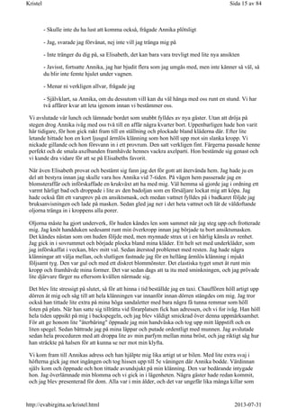 - Skulle inte du ha lust att komma också, frågade Annika plötsligt
- Jag, svarade jag förvånat, nej inte vill jag tränga mig på
- Inte tränger du dig på, sa Elisabeth, det kan bara vara trevligt med lite nya ansikten
- Javisst, fortsatte Annika, jag har bjudit flera som jag umgås med, men inte känner så väl, så
du blir inte femte hjulet under vagnen.
- Menar ni verkligen allvar, frågade jag
- Självklart, sa Annika, om du dessutom vill kan du väl hänga med oss runt en stund. Vi har
två affärer kvar att leta igenom innan vi bestämmer oss.
Vi avslutade vår lunch och lämnade bordet som snabbt fylldes av nya gäster. Utan att dröja på
stegen drog Annika iväg med oss två till en affär några kvarter bort. Uppenbarligen hade hon varit
här tidigare, för hon gick rakt fram till en ställning och plockade bland kläderna där. Efter lite
letande hittade hon en kort ljusgul ärmlös klänning som hon höll upp mot sin slanka kropp. Vi
nickade gillande och hon försvann in i ett provrum. Den satt verkligen fint. Färgerna passade henne
perfekt och de smala axelbanden framhävde hennes vackra axelparti. Hon bestämde sig genast och
vi kunde dra vidare för att se på Elisabeths favorit.
När även Elisabeth provat och bestämt sig fann jag det för gott att återvända hem. Jag hade ju en
del att bestyra innan jag skulle vara hos Annika vid 7-tiden. På vägen hem passerade jag en
blomsteraffär och införskaffade en krukväxt att ha med mig. Väl hemma så gjorde jag i ordning ett
varmt härligt bad och droppade i lite av den badoljan som en försäljare lockat mig att köpa. Jag
hade också fått ett varuprov på en ansiktsmask, och medan vattnet fylldes på i badkaret följde jag
bruksanvisningen och lade på masken. Sedan gled jag ner i det heta vattnet och lät de väldoftande
oljorna tränga in i kroppens alla porer.
Oljorna måste ha gjort underverk, för huden kändes len som sammet när jag steg upp och frotterade
mig. Jag knöt handduken sedesamt runt min överkropp innan jag började ta bort ansiktsmasken.
Det kändes nästan som om huden följde med, men mynnade strax ut i en härlig känsla av renhet.
Jag gick in i sovrummet och började plocka bland mina kläder. Ett helt set med underkläder, som
jag införskaffat i veckan, blev mitt val. Sedan återstod problemet med resten. Jag hade några
klänningar att välja mellan, och slutligen fastnade jag för en hellång ärmlös klänning i mjukt
följsamt tyg. Den var gul och med ett diskret blommönster. Det elastiska tyget smet åt runt min
kropp och framhävde mina former. Det var sedan dags att ta itu med sminkningen, och jag prövade
lite djärvare färger nu eftersom kvällen närmade sig.
Det blev lite stressigt på slutet, så för att hinna i tid beställde jag en taxi. Chauffören höll artigt upp
dörren åt mig och såg till att hela klänningen var innanför innan dörren stängdes om mig. Jag tror
också han tittade lite extra på mina höga sandaletter med bara några få tunna remmar som höll
foten på plats. När han satte sig tillrätta vid förarplatsen fick han adressen, och vi for iväg. Han höll
hela tiden uppsikt på mig i backspegeln, och jag blev väldigt smickrad över denna uppmärksamhet.
För att ge honom lite "återbäring" öppnade jag min handväska och tog upp mitt läppstift och en
liten spegel. Sedan bättrade jag på mina läppar och putade ordentligt med munnen. Jag avslutade
sedan hela proceduren med att droppa lite av min parfym mellan mina bröst, och jag riktigt såg hur
han sträckte på halsen för att kunna se ner mot min klyfta.
Vi kom fram till Annikas adress och han hjälpte mig lika artigt ut ur bilen. Med lite extra svaj i
höfterna gick jag mot ingången och tog hissen upp till 5e våningen där Annika bodde. Värdinnan
själv kom och öppnade och hon tittade avundsjukt på min klänning. Den var bedårande intygade
hon. Jag överlämnade min blomma och vi gick in i lägenheten. Några gäster hade redan kommit,
och jag blev presenterad för dom. Alla var i min ålder, och det var ungefär lika många killar som
Sida 15 av 84Kristel
2013-07-31http://evabirgitta.se/kristel.html
 