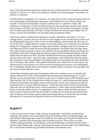 tjejer. Under den närmaste halvtimmen ringde det nästa oavbrutet på dörren och gästerna samlades
en efter en. Till slut var vi säkert över 20 personer samlade när Annika klappade i sina händer och
hälsade oss välkomna.
En härlig buffé var uppdukad i ett av rummen, och sedan fick var och en söka sig en plats att äta sin
mat. Jag hamnade ute på balkongen tillsammans med Elisabeth och två av killarna, Daniel och
Lennart. Vi satt där och småpratade och njöt av utsikten mot en av parkerna i staden. När
tallrikarna var tömda gick vi in för att fylla på dessa och söka nya personer att prata med. Lennart
såg en kompis en bit bort, och drog med mig dit. Det hela var som en dröm. Jag umgicks otvunget
med vilt främmande människor och ingen verkade misstänka det minsta att jag verkligen inte var
kvinna. Tvärtom fick min klädsel och min kropp många beundrande blickar.
Efter ett par timmar så ändrades den stillsamma musiken i högtalarna, och ersattes av lite mer
svängiga rytmer. Lennart, som inte vikit från min sida, frågade om lov och han tog mig sedan ut på
det iordningställda dansgolvet. Efter en liten trevande inledning, mest beroende på min ovana att
inte få föra, kom vi igång riktigt bra. Lennart var en utsökt dansare och vi snurrade runt så det stod
härliga till. Svängiga låtar växlades med lugna och det kändes verkligen skönt att bli omsluten av
en kraftig famn och bli varligt förd runt på det lilla dansgolvet. Det dröjde heller inte länge innan
mina olika kavaljerer började ta sig lite större friheter och låta sina händer utforska min kropp. Det
hela kändes enbart skönt och jag upplevde aldrig att någon förföll till ohämmat tafsande, utan det
skedde med stor känsla och finess. Jag hade väl aldrig kunnat ana att jag skulle få uppleva denna
situation "från andra sidan". Jag hade ju själv, många gånger, under danskvällar låtit mina händer
göra strövtåg på vackra kvinnokroppar. Flera gånger hade dessa strövtåg lett till vidare förnöjelser,
och nu fick jag en liten inblick i vilka signaler och känslor som väcktes till liv hos kvinnorna. Jag
förstod också så väl de känslor som väcktes när den osynliga gränsen passeras, och smekningarna
blir ett obehagligt tafsande. Men mina kavaljerer trampade aldrig över gränsen, utan jag kände mig
bara som en mycket åtråvärd varelse.
Annika hade visserligen tagit reda på att grannen under inte var hemma, men vi avslutade ändå
dansen i hyfsad tid. En liten vickning dukades fram innan gästerna började droppa av. Lennart
förhörde sig om vart jag bodde, och när det visade sig att vi bodde åt samma håll erbjöd han sig att
följa mig hem. Det var inte så långt mellan Annika och mig, så vi valde att gå genom den ljumma
och ljusa sommarnatten. Han hjälpte mig på med min kofta och efter att ha sagt tack och adjö till
Annika försvann vi ut på de folktomma gatorna. Vi hade bara gått ett halvt kvarter när hans hand
sökte efter min och jag lät den komma. Under tystnad gick vi sedan vidare och det dröjde inte länge
förrän vi stannade utanför min port. Vi småpratade lite och innan vi skildes åt böjde sig Lennart
fram och kysste mig på munnen. Det hela skedde så varligt och fint att jag bara tog emot det hela
utan att tänka på mitt rätta jag. Jag besvarade nog dessutom hans kyss och det fick mig att rodna
från topp till tå. Lite generat sade jag hej till honom och försvann in genom porten.
Kapitel 5
Lotten och jag trivdes bra ihop. Under veckorna som gått hade vi lärt känna varandra riktigt
ordentligt. Hon gillade också att jag hade bra blick för kundernas behov och förutsättningar. Jag
hade faktiskt börjat bygga upp en egen liten kundkrets som vände sig till mig för att diskutera sitt
klädbehov. Jag hade också kunnat ägna mig åt kontoret en hel del. Trots att det var mycket
välskött, hade jag föreslagit, och fått igenom, en hel del förändringar som skulle göra det arbetet
mycket mindre tidskrävande. Jag hade också kunnat konstatera att Lotten hade en del ofördelaktiga
lån, så med hennes tillstånd tog jag kontakt med banken och bestämde en tid.
Sida 16 av 84Kristel
2013-07-31http://evabirgitta.se/kristel.html
 