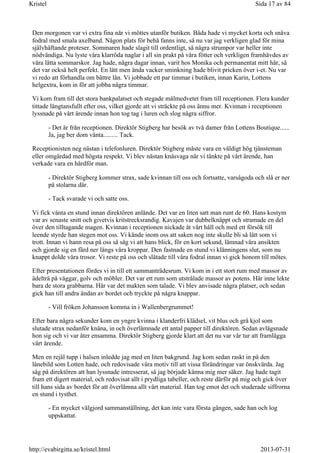 Den morgonen var vi extra fina när vi möttes utanför butiken. Båda hade vi mycket korta och snäva
fodral med smala axelband. Någon plats för behå fanns inte, så nu var jag verkligen glad för mina
självhäftande proteser. Sommaren hade slagit till ordentligt, så några strumpor var heller inte
nödvändiga. Nu lyste våra klarröda naglar i all sin prakt på våra fötter och verkligen framhävdes av
våra lätta sommarskor. Jag hade, några dagar innan, varit hos Monika och permanentat mitt hår, så
det var också helt perfekt. En lätt men ända vacker sminkning hade blivit pricken över i-et. Nu var
vi redo att förhandla om bättre lån. Vi jobbade ett par timmar i butiken, innan Karin, Lottens
helgextra, kom in för att jobba några timmar.
Vi kom fram till det stora bankpalatset och stegade målmedvetet fram till receptionen. Flera kunder
tittade längtansfullt efter oss, vilket gjorde att vi sträckte på oss ännu mer. Kvinnan i receptionen
lyssnade på vårt ärende innan hon tog tag i luren och slog några siffror.
- Det är från receptionen. Direktör Stigberg har besök av två damer från Lottens Boutique......
Ja, jag ber dom vänta......... Tack.
Receptionisten neg nästan i telefonluren. Direktör Stigberg måste vara en väldigt hög tjänsteman
eller omgärdad med högsta respekt. Vi blev nästan knäsvaga när vi tänkte på vårt ärende, han
verkade vara en hårdför man.
- Direktör Stigberg kommer strax, sade kvinnan till oss och fortsatte, varsågoda och slå er ner
på stolarna där.
- Tack svarade vi och satte oss.
Vi fick vänta en stund innan direktören anlände. Det var en liten satt man runt de 60. Hans kostym
var av senaste snitt och givetvis kritstrecksrandig. Kavajen var dubbelknäppt och stramade en del
över den tilltagande magen. Kvinnan i receptionen nickade åt vårt håll och med ett försök till
leende styrde han stegen mot oss. Vi kände inom oss att saken nog inte skulle bli så lätt som vi
trott. Innan vi hann resa på oss så såg vi att hans blick, för en kort sekund, lämnad våra ansikten
och gjorde sig en färd ner längs våra kroppar. Den fastnade en stund vi klänningens slut, som nu
knappt dolde våra trosor. Vi reste på oss och slätade till våra fodral innan vi gick honom till mötes.
Efter presentationen fördes vi in till ett sammanträdesrum. Vi kom in i ett stort rum med massor av
ädelträ på väggar, golv och möbler. Det var ett rum som utstrålade massor av potens. Här inne lekte
bara de stora grabbarna. Här var det makten som talade. Vi blev anvisade några platser, och sedan
gick han till andra ändan av bordet och tryckte på några knappar.
- Vill fröken Johansson komma in i Wallenbergrummet!
Efter bara några sekunder kom en yngre kvinna i klanderfri klädsel, vit blus och grå kjol som
slutade strax nedanför knäna, in och överlämnade ett antal papper till direktören. Sedan avlägsnade
hon sig och vi var åter ensamma. Direktör Stigberg gjorde klart att det nu var vår tur att framlägga
vårt ärende.
Men en rejäl tupp i halsen inledde jag med en liten bakgrund. Jag kom sedan raskt in på den
lånebild som Lotten hade, och redovisade våra motiv till att vissa förändringar var önskvärda. Jag
såg på direktören att han lyssnade intresserat, så jag började känna mig mer säker. Jag hade tagit
fram ett digert material, och redovisat allt i prydliga tabeller, och reste därför på mig och gick över
till hans sida av bordet för att överlämna allt vårt material. Han tog emot det och studerade siffrorna
en stund i tysthet.
- En mycket välgjord sammanställning, det kan inte vara första gången, sade han och log
uppskattat.
Sida 17 av 84Kristel
2013-07-31http://evabirgitta.se/kristel.html
 