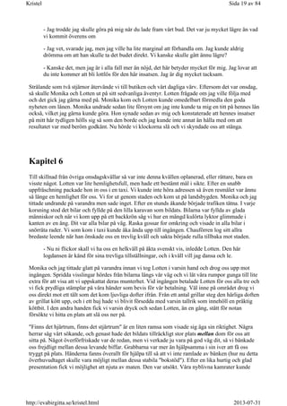 - Jag trodde jag skulle göra på mig när du lade fram vårt bud. Det var ju mycket lägre än vad
vi kommit överens om
- Jag vet, svarade jag, men jag ville ha lite marginal att förhandla om. Jag kunde aldrig
drömma om att han skulle ta det budet direkt. Vi kanske skulle gått ännu lägre?
- Kanske det, men jag är i alla fall mer än nöjd, det här betyder mycket för mig. Jag lovar att
du inte kommer att bli lottlös för den här insatsen. Jag är dig mycket tacksam.
Strålande som två stjärnor återvände vi till butiken och vårt dagliga värv. Eftersom det var onsdag,
så skulle Monika och Lotten ut på sitt sedvanliga äventyr. Lotten frågade om jag ville följa med
och det gick jag gärna med på. Monika kom och Lotten kunde omedelbart förmedla den goda
nyheten om lånen. Monika undrade sedan lite försynt om jag inte kunde ta mig en titt på hennes lån
också, vilket jag gärna kunde göra. Hon synade sedan av mig och konstaterade att hennes insatser
på mitt hår tydligen hölls sig så som den borde och jag kunde inte annat än hålla med om att
resultatet var med beröm godkänt. Nu hörde vi klockorna slå och vi skyndade oss att stänga.
Kapitel 6
Till skillnad från övriga onsdagskvällar så var inte denna kvällen oplanerad, eller rättare, bara en
visste något. Lotten var lite hemlighetsfull, men hade ett bestämt mål i sikte. Efter en snabb
uppfräschning packade hon in oss i en taxi. Vi kunde inte höra adressen så även resmålet var ännu
så länge en hemlighet för oss. Vi for ut genom staden och kom ut på landsbygden. Monika och jag
tittade undrande på varandra men sade inget. Efter en stunds åkande började trafiken tätna. I varje
korsning stod det bilar och fyllde på den lilla karavan som bildats. Bilarna var fyllda av glada
människor och när vi kom upp på ett backkrön såg vi hur en mängd kulörta lyktor glimmade i
kanten av en äng. Dit var alla bilar på väg. Raska gossar for omkring och visade in alla bilar i
snörräta rader. Vi som kom i taxi kunde åka ända upp till ingången. Chauförren log sitt allra
bredaste leende när han önskade oss en trevlig kväll och sakta började rulla tillbaka mot staden.
- Nu ni flickor skall vi ha oss en helkväll på äkta svenskt vis, inledde Lotten. Den här
logdansen är känd för sina trevliga tillställningar, och i kväll vill jag dansa och le.
Monika och jag tittade glatt på varandra innan vi tog Lotten i varsin hand och drog oss upp mot
ingången. Spridda visslingar hördes från bilarna längs vår väg och vi lät våra rumpor gunga till lite
extra för att visa att vi uppskattat deras munterhet. Vid ingången betalade Lotten för oss alla tre och
vi fick prydliga stämplar på våra händer som bevis för vår betalning. Väl inne på området drog vi
oss direkt mot ett tält som det kom ljuvliga dofter ifrån. Från ett antal grillar steg den härliga doften
av grillat kött upp, och i ett huj hade vi blivit försedda med varsin tallrik som innehöll en präktig
köttbit. I den andra handen fick vi varsin dryck och sedan Lotten, än en gång, stått för notan
försökte vi hitta en plats att slå oss ner på.
"Finns det hjärtrum, finns det stjärtrum" är en liten ramsa som visade sig äga sin riktighet. Några
herrar såg vårt sökande, och genast hade det bildats tillräckligt stor plats mellan dom för oss att
sitta på. Något överförfriskade var de redan, men vi verkade ju vara på god väg dit, så vi bänkade
oss frejdligt mellan dessa levande biffar. Grabbarna var mer än hjälpsamma i sin iver att få oss
tryggt på plats. Händerna fanns överallt för hjälpa till så att vi inte ramlade av bänken (hur nu detta
överhuvudtaget skulle vara möjligt mellan dessa stabila "bokstöd"). Efter en lika hurtig och glad
presentation fick vi möjlighet att njuta av maten. Den var utsökt. Våra nyblivna kamrater kunde
Sida 19 av 84Kristel
2013-07-31http://evabirgitta.se/kristel.html
 