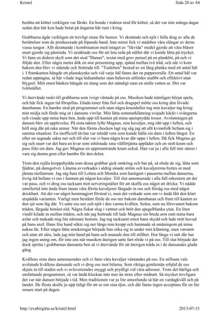 berätta att köttet verkligen var färskt. En bonde i trakten stod för köttet, så det var inte många dagar
sedan den här kon hade betat på ängarna här runt i kring.
Grabbarna ägde verkligen ett trevligt sinne för humor. Vi skrattade och njöt i fulla drag av alla de
berättelser som de producerade på löpande band. Inte minst fick vi stadsbor våra slängar av deras
vassa tungor. Allt skrattande i kombination med intaget av "likvida" medel gjorde att våra blåsor
snart gjorde sig påminda. Vi ursäktade oss för att leta reda på stället där vi kunde lätta på trycket.
Vi fann en diskret skylt som det stod "Damer", textat med grov pensel på en plankbit, på och vi
följde den. Efter några meter dök en stor presenning upp, spänd mellan två träd, och när vi kom
bakom den blev vi stående och fnittrade till. "Toaletten" bestod av en lång planka med ett antal hål
i. I framkanten hängde ett plastskynke och vid varje hål fanns det en pappersrulle. Ett antal hål var
redan upptagna, så här vilade inga ledsamheter utan behoven utfördes snabbt och effektivt utan
blygsel. Mitt emot bänken hängde en slang som det ständigt rann en stråle vatten ur. Det var
tvättstället.
Vi återvände raskt till grabbarna som ivrigt väntade på oss. Musiken hade nämligen börjat spela,
och här fick ingen tid förspillas. Glada toner från fiol och dragspel mötte oss kring den lövade
dansbanan. En hambo stod på programmet och utan några krusiduller tog min kavaljer tag kring
min midja och förde mig ut i dansens virvlar. Min lätta sommarklänning svajade käckt i svängarna
och visade upp mina bara ben, ända upp till kanten på mina spetsprydda trosor. Avslutningen på
dansen blev en upplevelse. På sista takten lyfte Magnus, min kavaljer, mig rätt upp i luften, och
höll mig där på raka armar. När den första chocken lagt sig såg jag att allt kvinnfolk befann sig i
samma situation. En inofficiell tävlan var inledd vem som kunde hålla sin dam i luften längst. En
efter en segnade sakta ner och till slut var vi bara några kvar där uppe i luften. Då fick Magnus ge
sig och snart var det bara en kvar som inhöstade sina välförtjänta applåder och en stolt kram och
puss från sin dam. Jag gav Magnus en uppmuntrande kram också. Han var ju i alla fall inte sämst i
vare sig denna gren eller hambo för den delen.
Trots den rejäla kroppshydda som dessa grabbar gick omkring och bar på, så rörde de sig, lätta som
fjädrar, på dansgolvet. Låtarna avverkades i aldrig sinade ström och kavaljererna byttes ut med
jämna mellanrum. Jag såg bara till Lotten och Monika som hastigast i pauserna mellan danserna,
övrig tid befann vi oss i famnen på någon kavaljer. Till slut annonserade i alla fall orkestern att det
var paus, och vi drog oss tacksam mot serveringstältet för att skaffa oss något att dricka. Vi nådde
emellertid inte ända fram innan våra första kavaljerer fångade in oss och försåg oss med något
drickbart. Att det var något hemmagjort förstod vi, men det verkade som om vi ändå fått den klart
utspädda varianten. Varligt men bestämt förde de oss ner bakom dansbanan och fram till kanten av
den sjö som låg där. Vi satte oss ner och njöt i den varma kvällen. Solen, som nu försvunnit bakom
träden, färgade himlen röd. Några fiskar slog i vattnet och bröt den spegelblanka ytan. En liten
vindil kilade in mellan träden, och när jag huttrade till lade Magnus sin breda arm runt mina bara
axlar och makade mig lite närmare honom. Jag tog tacksamt emot hans skydd och lade mitt huvud
på hans axel. Hans fria hand sökte sig ner längs min kropp och hamnade så småningom på mina
nakna lår. Efter några lätta smekningar började han söka sig in under min klänning, men varsamt
och utan att såra, lade jag min hand på hans och manade den till stillhet. Hur länge vi satt där har
jag ingen aning om, för inte ens när musiken återigen satte fart rörde vi på oss. Till slut började det
dock spritta i grabbarnas dansanta ben så vi återvände för att återigen träda in i de dansandes glada
gäng.
Kvällens sista dans annonserades och vi fann våra kavaljer väntandes på oss. En stillsam vals
avslutade kvällens dansande och vi drog oss mot bilarna. Som riktiga gentlemän erbjöd de oss
skjuts in till staden och vi avlevererades snyggt och prydligt vid våra adresser. Trots det härliga och
omfattande programmet, så var ändå klockan inte mer än strax efter midnatt. Så mycket trevligare
det var när dansen började i tid. Men traditionen var ju lite annorlunda så här en vardagkväll och på
landet. De flesta skulle ju upp tidigt för att se om sina djur, och där fanns ingen acceptans för en lite
senare start på dagen.
Sida 20 av 84Kristel
2013-07-31http://evabirgitta.se/kristel.html
 