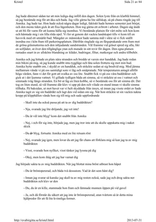 Jag hade däremot sådan tur att min lediga dag inföll den dagen. Solen lyste från en klarblå himmel,
så jag bestämde mig för att åka och bada. Jag ville gärna ha lite sällskap, så på chans ringde jag till
Annika. Jag hade tur. Hon hade också några dagar ledigt, faktiskt hade hennes semester just börjat,
och den mesta tiden gick åt att fixa lägenheten. Hon tog gärna ett avbrott i arbetet. Dagen såg ändå
ut att bli för varm för att kunna hålla sig inomhus. Vi bestämde platsen för vårt möte och hon kom
och hämtade mig i sin lilla röda opel. Vi for ut genom det vackra landskapet tills vi kom till en
havsvik med ett utmärkt bad. Mängder av människor hade samma mål i sikte så vi fick snällt
inordna oss i kön fram till parkeringsplatsen. Därifrån ringlade sig en färgsprakande orm fram mot
de gröna gräsmattorna och den inbjudande sandstranden. Väl framme vid gräset spred sig alla, likt
en solfjäder, ut över den tillgängliga ytan och mutade in sitt revir för dagen. Den egna platsen
ramades snart in av allsköns blandning av kläder, badringar, filtar, matkorgar och andra tillbehör.
Annika och jag hittade en plats nära stranden och bredde ut varsin stor handduk. Jag hade redan
min bikini på mig, så jag kunde snabbt inta ryggläge och låta solen frottera sig mot min hud.
Annika bytte snabbt om, i skydd av en handduk, och sträckte sedan ut sig bredvid mig. Med jämna
mellanrum vände vi på oss samtidigt som vi låg och småpratade. När temperaturen antagit alltför
höga värden, fann vi det för gott att svalka av oss lite. Snabbt fick vi på oss våra baddräkter och
gick ut i det ljumma vattnet. Vi gillade tydligen båda att simma, så vi sträckte ut oss i vattnet och
simmade iväg längs stranden. En bit ut låg en liten kobbe, så vi bestämde oss för att simma dit. Det
tog en liten stund, så väl framme där klev vi upp på den och vilade en stund innan vi skulle simma
tillbaka. På baksidan, ut mot havet var vi helt skyddade från insyn, så innan jag visste ordet av hade
Annika tagit av sig sin baddräkt och lagt den vid sidan om sig. När hon sträckte ut sin vackra nakna
kropp på klipphällen vände hon sig till mig och sade uppfordrande
- Skall inte du också passa på att ta av dig baddräkten?
- Nja, svarade jag lite dröjande, jag vet inte!
- Du är väl inte blyg? kom det snabbt från Annika
- Nej, i och för sig inte, började jag, men jag tror inte att du skulle uppskatta mig i naket
skick
- Du är blyg, fortsatte Annika med en lite retsam röst
- Nej, svarade jag igen, men lovar du att jag får chans att förklara mig så kan jag ta av mig
baddräkten
- Visst, svarade hon nyfiket, visst tänker jag lyssna på dig
- Okej, men kom ihåg att jag har varnat dig
Jag började sakta ta av mig baddräkten. När jag blottat mina bröst utbrast hon häpet
- Du är bröstopererad, och båda två dessutom. Vad är det som hänt dig?
- Innan jag svarar så kanske jag skall ta av mig resten också, sade jag och drog sakta ner
baddräkten och klev ur den
- Du, du är en kille, stammade hon fram och lämnade munnen öppen på vid gavel
- Ja, och då förstår du säkert att jag inte är bröstopererad, utan tvärtom så är detta mina
hjälpredor för att få lite kvinnliga former.
Sida 21 av 84Kristel
2013-07-31http://evabirgitta.se/kristel.html
 