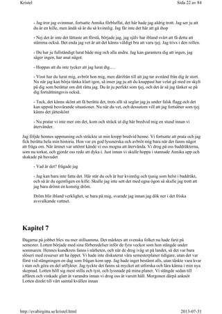 - Jag tror jag svimmar, fortsatte Annika förbluffat, det här hade jag aldrig trott. Jag ser ju att
du är en kille, men ändå så är du så kvinnlig. Jag får inte det här att gå ihop
- Nej det är inte det lättaste att förstå, började jag, jag själv har ibland svårt att få detta att
stämma också. Det enda jag vet är att det känns väldigt bra att vara tjej. Jag trivs i den rollen.
- Du har ju fullständigt lurat både mig och alla andra. Jag kan garantera dig att ingen, jag
säger ingen, har anat något.
- Hoppas att du inte tycker att jag lurat dig.....
- Visst har du lurat mig, avbröt hon mig, men därifrån till att jag tar avstånd från dig är stort.
Nu när jag kan börja tänka klart igen, så inser jag ju att du knappast har velat gå med en skylt
på dig som berättar om ditt rätta jag. Du är ju perfekt som tjej, och det är så jag tänker se på
dig fortsättningsvis också.
- Tack, det känns skönt att få berätta det, trots allt så seglar jag ju under falsk flagg och det
kan uppstå besvärande situationer. Nu när du vet, och dessutom vill att jag fortsätter som tjej
känns det jätteskönt
- Nu pratar vi inte mer om det, kom och sträck ut dig här bredvid mig en stund innan vi
återvänder.
Jag följde hennes uppmaning och sträckte ut min kropp bredvid henne. Vi fortsatte att prata och jag
fick berätta hela min historia. Hon var en god lyssnerska och avbröt mig bara när det fanns något
att fråga om. När ämnet var uttömt kände vi oss mogna att återvända. Vi drog på oss baddräkterna,
som nu torkat, och gjorde oss redo att dyka i. Just innan vi skulle hoppa i stannade Annika upp och
skakade på huvudet
- Vad är det? frågade jag
- Jag kan bara inte fatta det. Här står du och är hur kvinnlig och tjusig som helst i baddräkt,
och så är du egentligen en kille. Skulle jag inte sett det med egna ögon så skulle jag trott att
jag bara drömt en konstig dröm.
Dröm blir ibland verklighet, se bara på mig, svarade jag innan jag dök ner i det friska
avsvalkande vattnet.
Kapitel 7
Dagarna på jobbet blev nu mer stillsamma. Det märktes att svenska folket nu hade farit på
semester. Lotten började med sina förberedelser inför de fyra veckor som hon stängde under
sommaren. Hennes kundkrets fanns i närheten, och när de drog iväg ut på landet, så det var bara
slöseri med resurser att ha öppet. Vi hade inte diskuterat våra semesterplaner tidigare, utan det var
först vid stängningen en dag som frågan kom upp. Jag hade inget bestämt alls, utan tänkte vara kvar
i stan och göra en del utflykter. Jag tyckte det fanns så mycket att utforska och lära känna i min nya
skepnad. Lotten höll sig mest stilla och tyst, och lyssnade på mina planer. Vi stängde sedan till
affären och vinkade glatt åt varandra innan vi drog oss åt varsitt håll. Morgonen därpå anknöt
Lotten direkt till vårt samtal kvällen innan
Sida 22 av 84Kristel
2013-07-31http://evabirgitta.se/kristel.html
 