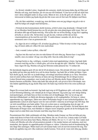 - Jo, Kristel, inledde Lotten. Angående din semester, skulle du kunna tänka dig att följa med
Monika och mig, med familjer, på vår resa ner till Grekland. Vi har hyrt en båt och skall fara
runt i deras skärgård under en dryg vecka. Båten är stor, så du får gott och väl plats. Är du
intresserad så tänkte jag bjuda dig på den här resan som ett litet tack för hjälpen med lånen.
- Åh, det låter underbart, svarade jag, men det känns som om jag tränger mig på er när ni
skall ha ledigt och umgås med familjerna....
- Förstod att den kommentaren skulle komma, avbröt Lotten mig skrattande. I förrgår kväll
så var Monikas familj hemma hos oss för att göra den sista planeringen inför resan. Det var
då tanken dök upp att bjuda med dig. Alla tyckte det var ett bra förslag, så jag fick i uppdrag
att kolla av om du ville. Så besvärar oss gör du inte, tvärtom så blir det en liten
vitamininjektion att ha med lite nytt folk. Vi andra känner varandra väl, det är nog 10e
sommaren som vi har en gemensam del.
- Ja, säger du att ni verkligen vill, så tackar jag gärna ja. Vilket äventyr ni drar iväg mig på.
Jag vill dock ställa ett villkor för min medverkan
- Jaså, svarade Lotten nyfiket, vilket då?
- Jag kan inte åka med om inte era män känner till mitt rätta jag. Barnen kan vi nog hålla
utanför, men era makar vill jag vara ärlig inför. Kan du ordna detta åt mig?
- Strongt beslut av dig, verkligen, svarade Lotten med uppskattning i rösten. Jag hade tänkt
resonera med dig om hur vi skulle göra, och så tar du upp det själv. Jättefint. Visst skall jag
bana vägen för dig, Monika och jag har förresten redan planerat hur. Vi ordnar det.
De återstående dagarna gick till stor del åt till att planera resan. Det pirrade till extra i min mage när
jag tänkte på hur nära jag skulle leva och bo deras familjer. Jag hade fått se bilder på båten. Egen
hytt skulle jag få, men det var ju ändå trångt, och många utrymmen delades ju av flera. Dessutom
med ett antal nyfikna barn runt fötterna så fanns det nog förutsättningar för ett riktigt äventyr.
Lotten förstod mina synpunkter, men lovade att hon och Monika skulle finnas tillhands för att
hantera barnens nyfikenhet. Deras män hade fått reda på allt, och givetvis blivit förvånade, men
inte ändrat uppfattning att jag skulle följa med. De hade nog tvärtom blivit lite extra nyfikna på
mig.
Dagen för avresan hade nu kommit. Jag hade tagit mig ut till flygplatsen själv, och stod nu, iklädd
en kort blommig klänning, och väntade på de övrigas ankomst. Jag tyckte jag varit riktigt duktig
med packningen, och hade bara en liten resväska och ett handbagage. Det var tur att jag satt
bekvämt tillbakalutad i en fåtölj när dörrarna öppnades in till avgångshallen. Ett berg av väskor
uppenbarade sig i öppningen. Sakta men säkert förflyttades berget in mot incheckningsdisken. Nu
uppenbarades också ett antal figurer som for runt och höll i väskorna så att berget inte föll ihop. Det
var mitt resesällskap som hade anlänt. Trots att svetten rann av ansträngning sken de upp vid
åsynen av mig. Alla släppte vad de hade för händerna och gick mig till mötes. Ett brak bakom dem
förkunnade att berget rasat, men härdade av tidigare resors strapatser gjorde att de bevärdigade inte
högen med en enda blick utan fortsatte med lätta steg fram till mig.
Presentationen blev både omfattande och lång. Monikas make Gunnar var först att hälsa på mig,
sedan stod deras två barn Erik och Sara strax bakom. De var 10 och 8 år. Lottens make Leif hade
jag ju träffat och även deras barn Maria, Mattias och Malin. De var 13, 11 och 7 år. Sist i raden stod
Lotten och Monika och efter all presentation pratade vi lite medan barnen och makarna, med stor
munterhet, åter ägnade sin uppmärksamhet åt högen av väskor. Liknelsen med ett bombnedslag låg
inte långt från sanningen. Mötet med Leif och Gunnar hade varit ett nervöst moment för mig. Hur
skulle de uppfatta mig och vilka reaktioner skulle komma. Trots att de visste mitt rätta jag, kändes
Sida 23 av 84Kristel
2013-07-31http://evabirgitta.se/kristel.html
 