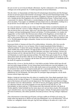 det som om det var en kvinna de hälsade välkommen. Jag blev omkramad av alla och kände mig
verkligen som en kär gammal vän. Vi skulle nog komma att ha kul tillsammans.
När alla väskor var ihopsamlade och förda fram till incheckningen återstod bara det lilla företaget
att lotsa tio personer genom alla kontroller och passager. Efter ett antal ihopsamlingar kunde vi dra
en lättnadens suck att alla tio fanns på sina platser i flygplanet. Flygresan ner gick utan problem
och vi landade på den lilla flygplatsen efter ett antal händelselösa timmar. Vackrast hade varit när
vi passerade över alperna. Man kunde se varenda dalgång som låg där nere, likt utmejslade reliefer
på en stor platta. Vissa toppar var snöklädda och lyste skarpt emot oss. Det kändes overkligt att se
ner på allt det vita och tänka sig att vi inte var långt från värmen kring Medelhavet.
En varm och intensiv sol mötte oss när vi klev ner för trappan. Hettan var nästan besvärande och
det svalkade skönt när vi kom in i hallen. Båtägaren stod redo därinne och hans medhjälpare fick
slita ont med att föra ut alla väskor. Själva tog vi det lilla lugna och bekantade oss med Aristoteles,
vår kapten, och hans besättningsmän Christos och Stefano. I två bilar packades vi in, medan vårt
bagage åkte i en liten lastbil. Den lilla karavanen rullade ut från flygplatsen, och det dröjde inte
länge förrän vi var omgivna av det grekiska landskapet. På smala vägar färdades vi mot havet, och
efter en dryg timmes bilresa såg vi det läckert blåa vattnet mellan kullarna. Den lilla fiskebyn sjöd
av liv. Överallt pågick det någon verksamhet. Siestan var över och nu var det kvällsaktiviteterna
som stod för dörren.
Karavanen körde ut i hamnen och fram till en ståtlig träskuta. Aristoteles, eller Arto som alla
kallade honom, visade att vi nu var framme. Efter en stunds beundrande blickar hälsades vi
välkomna ombord. Vi damer fick mycket fin hjälp av besättningsmännen att ta oss ombord. Ingen
skulle snubbla eller ramla överbord. Väl uppe på däck så fick alla ta av sig sina skor. Ombord på
båten var man barfota eller gick med speciella däcksskor som fanns i alla storlekar. Christos tog
hand om barnen och for iväg med dom för att visa deras hytter. Vi övriga tog det lite mer varligt
och bekantade oss med övriga utrymmen på båten. Det skulle finnas gott om plats för oss. Många
sköna platser fanns det på däck, både för sol och skugga. Ville man skaffa sig lite utsikt så var det
fritt att gå en bit upp i en av masterna, där det fanns en relativt stor plattform. Vi misstänkte alla att
det skulle bli ungarnas favorittillhåll.
Kabyssen fick vi även se, fast den skulle ju vi inte behöva använda. Stefano skulle laga alla mål
mat som skulle intagas på båten. En stor salong fanns bredvid kabyssen, men den hoppades vi att
den skulle bli lite frekventerad, för vid fint väder skulle maten serveras på däck. Nu så var det vår
tur att komma fram till hytterna. Ungarna tjoade glatt när vi passerade deras hytter. De två killarna
hade en 2-manshytt, och de tre flickorna delade på en 4-manshytt. Vi vuxna hade tre fina
dubbelhytter till vårt förfogande. Det fanns plats för ytterligare några passagerare, och de skulle
komma ombord någon dag senare.
Medan vi tittade på våra hytter bars alla väskor in i respektive hytt. Strax därpå signalerade Arto i
mistluren att det var dags att lägga ut. Vi skyndade upp på däck och tittade på när vi stilla och fint
gled ut från hamnen och styrde ut mot det öppna havet. När fiskeläget försvann bakom en klippa,
kom Stefano med våra välkomstdrinkar. Arto höll ett litet tal, på knagglig engelska, där han hälsade
oss välkomna ombord, och att han hoppades att resan skull bli ett rent nöje för oss. Vår
bekvämlighet var deras enda lag. Vi fick komma med vilka önskemål som helst, allt skulle de
försöka uppfylla. Sedan berättade han hur rutten såg ut och vad som fanns att göra. Det mesta gick
ut på vattenaktiviteter, men även några besök på land ingick i utbudet. På några platser kunde flera
aktiviteter kombineras, eller utföras parallellt, beroende på intresse. Det såg verkligen välplanerat
ut.
Efter informationen så återvände jag till hytten, och bytte snabbt om till bikini och sarong. Jag
letade sedan mig upp på ett av däcken och satte mig tillbakalutad i en av alla däcksstolar. Trots att
kvällen var i antågande värmde solen gott. Jag fick snart sällskap av de andra och vi njöt av det
Sida 24 av 84Kristel
2013-07-31http://evabirgitta.se/kristel.html
 