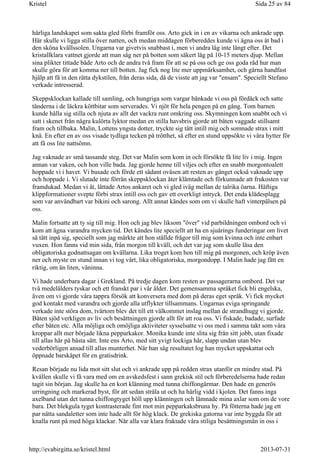 härliga landskapet som sakta gled förbi framför oss. Arto gick in i en av vikarna och ankrade upp.
Här skulle vi ligga stilla över natten, och medan middagen förbereddes kunde vi ägna oss åt bad i
den sköna kvällssolen. Ungarna var givetvis snabbast i, men vi andra låg inte långt efter. Det
kristallklara vattnet gjorde att man såg ner på botten som säkert låg på 10-15 meters djup. Mellan
sina plikter tittade både Arto och de andra två fram för att se på oss och ge oss goda råd hur man
skulle göra för att komma ner till botten. Jag fick nog lite mer uppmärksamhet, och gärna handfast
hjälp att få in den rätta dykstilen, från deras sida, då de visste att jag var "ensam". Speciellt Stefano
verkade intresserad.
Skeppsklockan kallade till samling, och hungriga som vargar bänkade vi oss på fördäck och satte
tänderna i de läckra köttbitar som serverades. Vi njöt för hela pengen på en gång. Tom barnen
kunde hålla sig stilla och njuta av allt det vackra runt omkring oss. Skymningen kom snabbt och vi
satt i skenet från några kulörta lyktor medan en stilla havsbris gjorde att båten vaggade stillsamt
fram och tillbaka. Malin, Lottens yngsta dotter, tryckte sig tätt intill mig och somnade strax i mitt
knä. En efter en av oss visade tydliga tecken på trötthet, så efter en stund uppsökte vi våra hytter för
att få oss lite nattsömn.
Jag vaknade av små tassande steg. Det var Malin som kom in och försökte få lite liv i mig. Ingen
annan var vaken, och hon ville bada. Jag gjorde henne till viljes och efter en snabb morgontoalett
hoppade vi i havet. Vi busade och förde ett sådant oväsen att resten av gänget också vaknade upp
och hoppade i. Vi slutade inte förrän skeppsklockan åter klämtade och förkunnade att frukosten var
framdukad. Medan vi åt, lättade Artos ankaret och vi gled iväg mellan de talrika öarna. Häftiga
klippformationer svepte förbi strax intill oss och gav ett overkligt intryck. Det enda klädesplagg
som var användbart var bikini och sarong. Allt annat kändes som om vi skulle haft vinterpälsen på
oss.
Malin fortsatte att ty sig till mig. Hon och jag blev liksom "över" vid parbildningen ombord och vi
kom att ägna varandra mycken tid. Det kändes lite speciellt att ha en sjuårings funderingar om livet
så tätt inpå sig, speciellt som jag märkte att hon ställde frågor till mig som kvinna och inte enbart
vuxen. Hon fanns vid min sida, från morgon till kväll, och det var jag som skulle läsa den
obligatoriska godnattsagan om kvällarna. Lika troget kom hon till mig på morgonen, och kröp även
ner och myste en stund innan vi tog vårt, lika obligatoriska, morgondopp. I Malin hade jag fått en
riktig, om än liten, väninna.
Vi hade underbara dagar i Grekland. På tredje dagen kom resten av passagerarna ombord. Det var
två medelålders tyskar och ett franskt par i vår ålder. Det gemensamma språket fick bli engelska,
även om vi gjorde våra tappra försök att konversera med dom på deras eget språk. Vi fick mycket
god kontakt med varandra och gjorde alla utflykter tillsammans. Ungarnas eviga springande
verkade inte störa dom, tvärtom blev det till ett välkommet inslag mellan de strandhugg vi gjorde.
Båten sjöd verkligen av liv och besättningen gjorde allt för att roa oss. Vi fiskade, badade, surfade
efter båten etc. Alla möjliga och omöjliga aktiviteter sysselsatte vi oss med i samma takt som våra
kroppar allt mer började likna pepparkakor. Monika kunde inte slita sig från sitt jobb, utan fixade
till allas hår på bästa sätt. Inte ens Arto, med sitt yvigt lockiga hår, slapp undan utan blev
vederbörligen ansad till allas munterhet. När han såg resultatet log han mycket uppskattat och
öppnade barskåpet för en gratisdrink.
Resan började nu lida mot sitt slut och vi ankrade upp på redden strax utanför en mindre stad. På
kvällen skulle vi få vara med om en avskedsfest i sann grekisk stil och förberedelserna hade redan
tagit sin början. Jag skulle ha en kort klänning med tunna chiffongärmar. Den hade en generös
urringning och markerad byst, för att sedan stråla ut och ha härlig vidd i kjolen. Det fanns inga
axelband utan det tunna chiffongtyget höll upp klänningen och lämnade mina axlar som om de vore
bara. Det blekgula tyget kontrasterade fint mot min pepparkaksbruna hy. På fötterna hade jag ett
par nätta sandaletter som inte hade allt för hög klack. De grekiska gatorna var inte byggda för att
knalla runt på med höga klackar. När alla var klara fraktade våra stiliga besättningsmän in oss i
Sida 25 av 84Kristel
2013-07-31http://evabirgitta.se/kristel.html
 