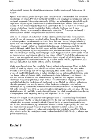 barkassen in till hamnen där många hjälpsamma armar sträcktes emot oss och förde oss upp på
bryggan.
Nyfikna bybor kantade gatorna där vi gick fram. Här och var satt kvinnor med en liten handslända
och spann på sitt ullgarn. Det tittade nyfiket på vår klädsel, som antagligen uppfattades som oerhört
vulgär och utmanande. Männen däremot tog alla tillfällen i akt att beskåda oss. Vägen ledde uppåt
längs smala slingrande gator tills vi nådde en platå med lite växtlighet. I hörnet fanns ett antal
olivträd och runt dessa stod det bord och stolar. Vi förstod att det här var platsen för bybornas egen
taverna, och den hade vidunderlig utsikt över bukten nedanför. Här kunde man få sig en
välbehövlig vilopaus i skuggan av olivträdets ständigt gröna blad. Vi fick genast varsin drink i
handen och strax inleddes festligheterna med traditionella maträtter.
Vi lät oss väl smaka av alla läckerheter, och hela tiden underhölls vi av lokala musikanter som
spelade för oss. När munnarna var mättade vidtog dansen. Ett antal personer agerade fördansare
och efter några korta instruktioner så var vi redo för att följa med i turerna. Många glada tillrop
hördes över våra svårigheter att hänga med i alla turer. Men det fanns många villiga händer som
ville, mycket konkret, visa hur ben och armar skulle röras. Jag och fransyskan måste ha varit
speciellt dåliga på grekisk dans, för vi fick massor av hjälp. Speciellt en grek i min ålder
uppvaktade mig intensivt. Jag höll mig lite avvaktande, men han var som en klisterremsa på mig.
Rätt som det var så gav han mig en snabb kyss på kinden. Jag gav honom ett snabbt leende, och då
tog han resolut min hand och drog sakta iväg med mig en bit bort. Vi behövde bara gå några meter
innan vi blev som uppslukade av mörkret. Han vände sig mot mig och började ivrigt kyssa mig.
Först blev jag lite ställd, men sedan slappnade jag av och lät honom fortsätta. Jag besvarade också
hans kyss och det fick hans händer att börja utforska min kropp.
Mjuka sensuella smekningar över mina bröst fick mig att börja andas snabbare. För att inte falla
omkull, så lutade jag mig mot ett av olivträden som fanns bakom min rygg. Den grova barken
pressades in mot min rygg, men det var inget obehagligt. Hans händer fortsatte ner längs min
kropp, och han försökte även komma in mellan mina ben, men jag håll ståndaktigt ihop mina knän.
Han förstod vinken och fortsatte istället att utforska andra delar. Hela tiden kysste han mig ivrigt
över hela ansiktet, och nafsade efter mina örsnibbar. Jag hade fullt schå att parera alla hans
smekningar att jag omöjligt kunde ge något tillbaka. Till slut förstod han att jag nog inte var en
vanlig lättfotad skandinavisk kvinna, och han lugnade ner sig. Nu fick jag möjlighet att bestämma
takten lite grann och även ange lite av mina villkor. Jag kunde nu återgälda en del av hans
smekningar och jag kunde märka att hans tillfredsställelse ökade när vi båda var mer jämspelta.
Mitt under en intensiv kyss hörde jag någon ropa på mig och upptäckte Malin som letade efter mig.
Vi rättade snabbt till våra kläder och gick henne till mötes. Hon kilade omedelbart in sig mellan oss
och tog tag i min hand. Ivrigt drog hon iväg med mig tillbaka till alla övriga.
Kvällen hade övergått till natt och även till tidig morgon innan vi i sakta mak drog oss mot båten
för några timmars vila. Det var tråkigt att gå ombord för där stod våra väskor i salig oordning som
ett bevis på att uppbrottet var nära förestående. Ett antal ljuvligt avkopplande dagar skulle snart
vara till ända, men ändå kunde jag konstatera att minnena skulle för evigt följa mig. Att kunna vara
med på en sådan här resa och dessutom få uppträda i den mest underbara skepnad som finns,
kvinnans, och uppleva så mycket vackert, det var något jag inte trott skulle vara möjligt för bara
några månader sedan. Nu var det jag som stod i tacksamhetsskuld till både Monika och Lotten som
gjort allt detta möjligt.
Kapitel 8
Sida 26 av 84Kristel
2013-07-31http://evabirgitta.se/kristel.html
 