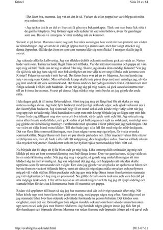 - Det låter bra, mamma. Jag vet att det är så. Varken du eller pappa har varit blyga att möta
nya människor.
- Jag tycker det är en del av livet att få göra nya bekantskaper. Tänk om man bara fick nöta i
de gamla fotspåren. Nej förändringar och nyheter är vad som behövs, även för gamlingar
som oss. Då ses vi i morgon. Vi äter middag när du kommer.
Så lade vi på luren. Mamma visste nog inte hur nära sanningen hon varit när hon pratade om vikten
av förändringar. Jag vet att de är väldigt öppna mot nya människor, men hur långt sträcker sig
denna öppenhet. Gällde det även en son som numera klär sig som flicka? I morgon skulle jag få
svaret.
Jag vaknade alldeles kallsvettig. Jag var alldeles dyblöt och mitt nattlinne gick att vrida ur. Natten
hade varit svår. Tankarna hade flugit fram och tillbaka. Var det rätt mot mamma och pappa att visa
upp mig så här? Tänk om de tog avstånd från mig. Skulle jag orsaka dem onödigt lidande? Var jag
för självisk när jag bara såg till min bekvämlighet att inte vilja ta ett steg tillbaka och komma som
Krister? Frågorna surrade i mitt huvud. Det fanns bara svar på en av frågorna. Just nu kunde jag
inte visa mig som Krister. Min solbrända kropp skulle inte passa ihop med mitt manliga jag, såvida
jag inte undvek att vara sommarklädd. Det fanns alldeles för tydliga minnen från Grekland och mitt
flitiga solande i bikini och baddräkt. Även när jag såg på mig naken, så gick associationerna mer
till en kvinna än en man. Svaret på denna fråga stärkte mig i mitt beslut att jag gjorde det enda
rätta.
Hela dagen gick åt till mina förberedelser. Först tog jag mig ett långt bad för att skaka av mig
nattens oroliga sömn. Jag hade fyllt badkaret med ljuvligt doftande oljor, och sjönk tacksamt ner i
det skumfyllda badkaret. Jag slumrade nog till en stund också och kände mig riktigt alert när jag
steg upp och torkade mig. Med handduken svept runt min kropp började jag att lägga upp mitt hår.
Numer hade jag tillägnat mig stor vana och bra teknik, så det gick raskt och lätt. Jag satte på mig
mina allra finaste underkläder, och gick sedan ut på balkongen och njöt av solskenet, samtidigt som
jag gjorde en välbehövlig manikyr. Fortfarande med spolarna i håret påbörjade jag packningen. Det
var svårt att välja bland mina kläder. Till slut hade jag i alla fall fått med mig det nödvändigaste.
Det var flera lätta sommarklänningar, men även några varma mysiga tröjor, för svala svenska
sommarkvällar. Några blusar och även ett par shorts packades ner. Efter mycket tvekan åkte ett par
stretchjeans ner, men de hade i alla fall rätt knäppning, dvs dragkedja i sidan. Skorna vållade nästan
lika mycket bekymmer. Sandaletter och ett par hyfsat rejäla promenadskor blev mitt val.
Nu började det bli dags att fylla bilen och ge mig iväg. Lika omsorgsfullt sminkade jag mig och
klädde på mig en kort sommarklänning med halvlånga ärmar. Den var ganska tunn, så jag valde att
ha en underklänning under. När jag såg mig i spegeln, så gjorde nog underklänningen att min
klädsel såg än mer kvinnlig ut. Jag var nöjd med det jag såg, och hoppades att inte den skulle
uppfattas som för utmanande och vulgär. Det sista jag gjorde var att plocka ur spolarna ur håret och
borsta fram en vackert böljande frisyr, samt att sätta på mig några enkla smycken och parfymera
mig på väl valda ställen. Bilen packades och jag gav mig iväg. Strax innan framkomsten stannade
jag vid vägkanten och tog mig en promenad. Nu gällde det att samla tankarna och vara beredd på
alla möjliga reaktioner. Efter att ha kollat av att sminkningen var OK tog jag ett djupt andetag och
startade bilen för de sista kilometrarna fram till mamma och pappa.
Redan vid uppfarten till huset så såg jag hur mamma stod där och ivrigt spanade efter mig. När
bilen körde upp mot huset kom hon glatt emot mig, med pappa några steg efter. Samtidigt med att
jag stannade bilen blev hon stående och tittade forskande in genom bilrutan. Det kändes som
evigheter, men det var förmodligen bara någon tiondels sekund som hon tvekade innan hon sken
upp som en sol och gick mot främre bildörren. Jag fumlade några gånger innan jag fick fatt på
dörrhandtaget och öppnade dörren. Mamma var redan framme och öppnade dörren på vid gavel och
Sida 28 av 84Kristel
2013-07-31http://evabirgitta.se/kristel.html
 
