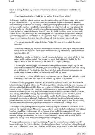 tittade in på mig. När hon såg hela min uppenbarelse satte hon händerna mot sina kinder och
utbrast
- Men kärahjärtandes barn. Vad är det jag ser? Är detta verkligen möjligt?
Skräckslaget tittade jag på min mamma, men det var ingen förargad blick som mötte mig, snarare
en glatt förvånande blick. Jag återfann därför mig snabbt och började kliva ur bilen. Mamma
omfamnade mig omedelbart och höll mig i ett fast grepp när pappa kom fram. Hans blick var lite
mer avvaktande, men han väntade tills mamma kramat om mig riktigt och gav mig sedan en lätt
klapp på axeln. Jag ville dock inte nöja mig med detta utan gav honom en rejäl björnkram. Först
kände jag hur han tvekade inför detta "överfall", men det dröjde inte länge innan han besvarade
kramen och höll mig både länge och hårt i sitt grepp. Vid sidan om vände sig mamma bort och i
ögonvrån såg jag att hon torkade bort en tår i ögonvrån. Pappa och jag släppte varandra och vi
vände oss mot mamma. Hon kom fram till oss båda och slog sina armar runt oss och sade
- Tro inte att jag gråter för att jag är ledsen. Nej jag blev bara så överraskad. Jag visste
ingenting.
- Förlåt mig, började jag. Jag visste inte hur jag skulle säga det. Hur jag än hade sagt det så
kunde allt bli fel. Jag ville i alla fall vara närvarande när jag berättade det. Per telefon hade
verkligen känts fel.
- Du behöver inte be om förlåtelse, svarade mamma, du har inte gjort något fel. Det är bara
det att jag blev så överraskad. Förresten tycker jag att du är riktigt söt. Du klär dig fint.
Mycket bättre än dom där man sett på TV. Dom är så vulgära tycker jag.
- Ja verkligen, fortsatte pappa, du kommer då verkligen med överraskningar. Jag kan inte
annat än hålla med mamma. Du är fin, och dessutom modig. Det måste ha varit svårt för dig
att ta det här steget. Nu förstår jag dina försök att glida undan de senaste månaderna. Jag
trodde att det berodde på att du blivit arbetslös, nu förstår jag bättre.
- Men här kan vi väl inte stå hela dagen, sade mamma, kom nu. Maten står på bordet, och vi
har hur mycket tid som helst att höra din historia. Jag brinner av nyfikenhet.
Mamma hade verkligen gjort en festmåltid. En av mina favoriträtter, dillkött, stod på bordet och
hela anrättningen var gjord till min ära. Vi njöt av den läckra måltiden, samtidigt som vi pratade om
allt utom att jag hade kvinnokläder. Först när vi satte oss tillrätta ute på verandan började frågorna
komma och jag fick berätta. Det visade sig att både mamma och pappa noterat att jag provat
mammas kläder när jag var liten. Ingen av dom hade reagerat på det och allt hade fallit i glömska,
ända tills jag nu kom hem som tjej. Jag fick många lovord över min klädsel och frisyr, och vi
skrattade hjärtligt när jag berättade om mina vändor utanför damfriseringen. Fortsättningen
intresserade dom också mycket, och förvåningen blev rätt stor när det stod klart att jag inte bara
jobbade i en damklädesaffär, utan dessutom uppträdde som kvinna. Ingen av dom förebrådde mig
för detta utan noterade bara att jag tydligen klarade av att uppträda som kvinna på heltid.
Mitt äventyr i Grekland imponerade nog mest. Samtidigt uttryckte mamma att flickor inte skulle
uppträda för vågat utomlands. Man visste aldrig vad som kunde hända. Samtidigt som hon sade det
kom hon på vad hon egentligen sagt och vi fnissade åt hur snabbt hon anpassat sig till min
nuvarande gestalt. Vi fortsatte att prata om mina upplevelser och det var med lätta steg jag gick till
mitt rum, fram på småtimmarna, för att sova. Mötet med mina föräldrar hade blivit en positiv
upplevelse, och jag kände deras stöd i vad jag hittills företagit mig.
På morgonen kom mamma in med frukost åt mig. Nu var det nog inte bara av artighet som fått
henne att komma. Det lyste mycket av nyfikenhet ur hennes ögon. Hon berömde mitt nattlinne och
snart kom vi till pudelns kärna. Hon erbjöd sig att hjälpa mig att packa upp, och jag hade inte hjärta
Sida 29 av 84Kristel
2013-07-31http://evabirgitta.se/kristel.html
 