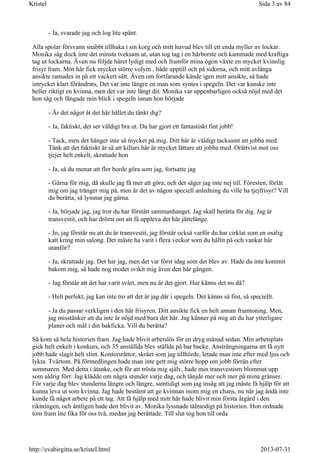 - Ja, svarade jag och log lite spänt.
Alla spolar försvann snabbt tillbaka i sin korg och mitt huvud blev till ett enda myller av lockar.
Monika såg dock inte det minsta tveksam ut, utan tog tag i en hårborste och kammade med kraftiga
tag ut lockarna. Även nu följde håret lydigt med och framför mina ögon växte en mycket kvinnlig
frisyr fram. Mitt hår fick mycket större volym , både upptill och på sidorna, och mitt avlånga
ansikte ramades in på ett vackert sätt. Även om fortfarande kände igen mitt ansikte, så hade
intrycket klart förändrats, Det var inte längre en man som syntes i spegeln. Det var kanske inte
heller riktigt en kvinna, men det var inte långt dit. Monika var uppenbarligen också nöjd med det
hon såg och fångade min blick i spegeln innan hon började
- Är det något åt det här hållet du tänkt dig?
- Ja, faktiskt, det ser väldigt bra ut. Du har gjort ett fantastiskt fint jobb!
- Tack, men det hänger inte så mycket på mig. Ditt hår är väldigt tacksamt att jobba med.
Tänk att det faktiskt är så att killars hår är mycket lättare att jobba med. Orättvist mot oss
tjejer helt enkelt, skrattade hon
- Ja, så du menar att fler borde göra som jag, fortsatte jag
- Gärna för mig, då skulle jag få mer att göra, och det säger jag inte nej till. Föresten, förlåt
mig om jag tränger mig på, men är det av någon speciell anledning du ville ha tjejfrisyr? Vill
du berätta, så lyssnar jag gärna.
- Ja, började jag, jag tror du har förstått sammanhanget. Jag skall berätta för dig. Jag är
transvestit, och har drömt om att få uppleva det här jättelänge.
- Jo, jag förstår nu att du är transvestit, jag förstår också varför du har cirklat som en osalig
katt kring min salong. Det måste ha varit i flera veckor som du hållit på och vankat här
utanför?
- Ja, skrattade jag. Det har jag, men det var först idag som det blev av. Hade du inte kommit
bakom mig, så hade nog modet svikit mig även den här gången.
- Jag förstår att det har varit svårt, men nu är det gjort. Hur känns det nu då?
- Helt perfekt, jag kan inte tro att det är jag där i spegeln. Det känns så fint, så speciellt.
- Ja du passar verkligen i den här frisyren. Ditt ansikte fick en helt annan framtoning. Men,
jag misstänker att du inte är nöjd med bara det här. Jag känner på mig att du har ytterligare
planer och mål i din bakficka. Vill du berätta?
Så kom så hela historien fram. Jag hade blivit arbetslös för en dryg månad sedan. Min arbetsplats
gick helt enkelt i konkurs, och 35 anställda blev ställda på bar backe. Ansträngningarna att få nytt
jobb hade slagit helt slint. Kontorsråttor, skrået som jag tillhörde, letade man inte efter med ljus och
lykta. Tvärtom. På förmedlingen hade man inte gett mig större hopp om jobb förrän efter
sommaren. Med detta i åtanke, och för att trösta mig själv, hade min transvestism blommat upp
som aldrig förr. Jag klädde om några stunder varje dag, och tänjde mer och mer på mina gränser.
För varje dag blev stunderna längre och längre, samtidigt som jag insåg att jag måste få hjälp för att
kunna leva ut som kvinna. Jag hade bestämt att ge kvinnan inom mig en chans, nu när jag ändå inte
kunde få något arbete på ett tag. Att få hjälp med mitt hår hade blivit min första åtgärd i den
riktningen, och äntligen hade den blivit av. Monika lyssnade tålmodigt på historien. Hon ordnade
tom fram lite fika för oss två, medan jag berättade. Till slut tog hon till orda
Sida 3 av 84Kristel
2013-07-31http://evabirgitta.se/kristel.html
 