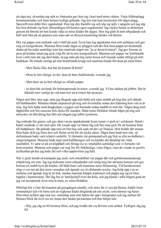 att säga nej, så medan jag njöt av frukosten gav hon sig i kast med mina väskor. Varje klädesplagg
kommenterades och fann hennes tydliga gillande. Jag tror inte hon misstyckte till något plagg.
Speciellt min dräkt blev uppskattad. Hon tog den framför sig och såg sig själv i spegeln och jag såg
hur hon drömde sig bort, förmodligen till hennes egen ungdomstid. Jag väckte henne ur drömmen
genom att föreslå att hon kunde välja ut mina kläder för dagen. Hon log glatt åt mitt erbjudande och
höll som bäst på att planera min stass när en försynt knackning hördes vid dörren.
Det var pappa som undrade vad vi höll på med. Även han log uppskattat mot mitt nattlinne och gav
mig en morgonkram. Mamma förevisade några av plaggen och det fick bara pappa att skrattande
skaka på huvudet samtidigt som han muttrade något om "ja se dessa kvinnor". Jag gav honom en
puss på kinden innan jag gick iväg för att ta min morgondusch. Mamma och pappa var fortfarande
kvar i mitt rum när jag återvände, så jag satte på mig mina trosor och lossade sedan oblygt på mitt
badlakan. De tittade storögt på min brunbrända kropp och mamma tittade förvånat på mina bröst
- Men flicka lilla, hur har du kunnat få bröst?
- Dom är inte riktiga, tyvärr, dom är bara fastklistrade, svarade jag
- Men dom ser ju helt riktiga ut, tillade pappa
- Ja dom här används för bröstopererade kvinnor, svarade jag. Vi har sådana på jobbet. Det är
faktiskt mer vanligt än vad man tror att kvinnor har proteser.
Något mer blev inte sagt, utan jag fångade upp min behå och satte snabbt på mig den och rättade
till behåbanden. Mamma tittade imponerat på mig och överräckte sedan den klänning hon valt ut åt
mig. Jag fick hjälp med dragkedjan i ryggen och borstade sedan snabbt ut mitt hår. Några drag med
läppstiftet och lite mascara fick räcka för stunden. Båda mina föräldrar tittade häpet på mig och
uttryckte sin förvåning hur lätt och elegant jag utfört sysslorna.
Jag rodnade lite grann, och gav dom varsin uppskattande kram innan vi gick ut i solskenet. Hand i
hand vandrade vi ner mot sjön. De visade upp var båten låg och hur man gick för att komma fram
till badplatsen. De pekade upp mot ett litet hus och sade att det var Hannas. Hon bodde där ensam.
Hon hade skilt sig förra året och flyttat ut hit för att slicka såren. Några barn hade hon inte, så
skilsmässan hade varit relativt smärtfri. Vi fortsatte vår promenad och jag fick se alla sevärdheter i
omgivningarna. Mamma hade tagit med kaffekorgen och nu kändes det lämpligt att vittja
innehållet. Vi satte os på en klipphäll och försåg oss av innehållet samtidigt som vi fortsatte vår
konversation. Mamma och pappa var nog lite för finkänsliga i sina frågor, men de visade en positiv
nyfikenhet på hur jag hade det och vilka upplevelser jag haft.
När vi gick hemåt så trampade jag snett, och omedelbart var pappa där och gentlemannamässigt
erbjöd mig sin arm. Jag tog tacksamt emot erbjudandet och smög mig lite närmare honom och gav
honom en snabb kyss på kinden, till både hans och mammas stora förtjusning. Vid hemkomsten
slog vi oss ner på den stora verandan och ägnade oss åt allehanda sysslor. Jag kröp upp i en av
stolarna och ägnade mig åt en bok, medan mamma klippte mattrasor och pappa tog sig en liten
tupplur i hammocken. Det låg lite av familjeidyll över det hela, och jag kände i allra högsta grad att
jag var accepterad, även som kvinna, av mina föräldrar.
Plötsligt hör vi hur det knastrar på grusgången utanför, och strax får vi syn på Hanna, klädd i kort
sommarkjol och vitt linne och en tygkasse käckt dinglande på ena axeln, som närmar sig huset.
Hon tittar nyfiket upp mot oss, samtidigt som mitt hjärta far upp i halsgropen och jag stelnar till.
Hennes blick far över oss tre innan den landar på mamma och hon börjar tala
- Hej, jag såg en bil komma förut, och jag trodde det var Krister som anlänt. Tydligen såg jag
fel.
Sida 30 av 84Kristel
2013-07-31http://evabirgitta.se/kristel.html
 