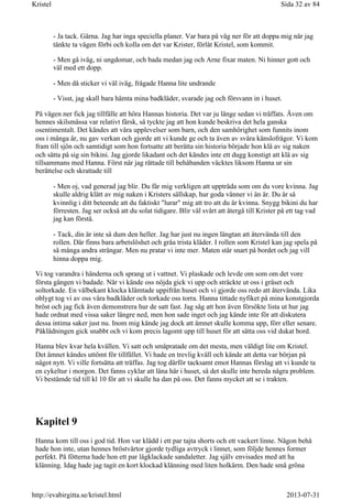 - Ja tack. Gärna. Jag har inga speciella planer. Var bara på väg ner för att doppa mig när jag
tänkte ta vägen förbi och kolla om det var Krister, förlåt Kristel, som kommit.
- Men gå iväg, ni ungdomar, och bada medan jag och Arne fixar maten. Ni hinner gott och
väl med ett dopp.
- Men då sticker vi väl iväg, frågade Hanna lite undrande
- Visst, jag skall bara hämta mina badkläder, svarade jag och försvann in i huset.
På vägen ner fick jag tillfälle att höra Hannas historia. Det var ju länge sedan vi träffats. Även om
hennes skilsmässa var relativt färsk, så tyckte jag att hon kunde beskriva det hela ganska
osentimentalt. Det kändes att våra upplevelser som barn, och den samhörighet som funnits inom
oss i många år, nu gav verkan och gjorde att vi kunde ge och ta även av svåra känslofrågor. Vi kom
fram till sjön och samtidigt som hon fortsatte att berätta sin historia började hon klä av sig naken
och sätta på sig sin bikini. Jag gjorde likadant och det kändes inte ett dugg konstigt att klä av sig
tillsammans med Hanna. Först när jag rättade till behåbanden väcktes liksom Hanna ur sin
berättelse och skrattade till
- Men oj, vad generad jag blir. Du får mig verkligen att uppträda som om du vore kvinna. Jag
skulle aldrig klätt av mig naken i Kristers sällskap, hur goda vänner vi än är. Du är så
kvinnlig i ditt beteende att du faktiskt "lurar" mig att tro att du är kvinna. Snygg bikini du har
förresten. Jag ser också att du solat tidigare. Blir väl svårt att återgå till Krister på ett tag vad
jag kan förstå.
- Tack, din är inte så dum den heller. Jag har just nu ingen längtan att återvända till den
rollen. Där finns bara arbetslöshet och gråa trista kläder. I rollen som Kristel kan jag spela på
så många andra strängar. Men nu pratar vi inte mer. Maten står snart på bordet och jag vill
hinna doppa mig.
Vi tog varandra i händerna och sprang ut i vattnet. Vi plaskade och levde om som om det vore
första gången vi badade. När vi kände oss nöjda gick vi upp och sträckte ut oss i gräset och
soltorkade. En välbekant klocka klämtade uppifrån huset och vi gjorde oss redo att återvända. Lika
oblygt tog vi av oss våra badkläder och torkade oss torra. Hanna tittade nyfiket på mina konstgjorda
bröst och jag fick även demonstrera hur de satt fast. Jag såg att hon även försökte lista ut hur jag
hade ordnat med vissa saker längre ned, men hon sade inget och jag kände inte för att diskutera
dessa intima saker just nu. Inom mig kände jag dock att ämnet skulle komma upp, förr eller senare.
Påklädningen gick snabbt och vi kom precis lagomt upp till huset för att sätta oss vid dukat bord.
Hanna blev kvar hela kvällen. Vi satt och småpratade om det mesta, men väldigt lite om Kristel.
Det ämnet kändes uttömt för tillfället. Vi hade en trevlig kväll och kände att detta var början på
något nytt. Vi ville fortsätta att träffas. Jag tog därför tacksamt emot Hannas förslag att vi kunde ta
en cykeltur i morgon. Det fanns cyklar att låna här i huset, så det skulle inte bereda några problem.
Vi bestämde tid till kl 10 för att vi skulle ha dan på oss. Det fanns mycket att se i trakten.
Kapitel 9
Hanna kom till oss i god tid. Hon var klädd i ett par tajta shorts och ett vackert linne. Någon behå
hade hon inte, utan hennes bröstvårtor gjorde tydliga avtryck i linnet, som följde hennes former
perfekt. På fötterna hade hon ett par lågklackade sandaletter. Jag själv envisades med att ha
klänning. Idag hade jag tagit en kort klockad klänning med liten holkärm. Den hade små gröna
Sida 32 av 84Kristel
2013-07-31http://evabirgitta.se/kristel.html
 