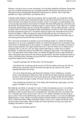 blommor, och såg ut som en svensk sommaräng. Även jag hade sandaletter på fötterna. Hanna hade
med sig en välfylld matsäckskorg och vi kompletterade den med de delar som fallit på min lott.
Med gemensamma ansträngningar förankrades korgen på en av cyklarna. Våra övriga saker
packades ner i några cykelväskor, och sedan bar det av.
I stillsamt tempo färdades vi längs de små vägarna. Det var ingen trafik, så vi kunde åka i bredd
och prata med varandra. Hanna ruskade på huvudet och sade att hon hade haft svårt att sova under
natten. Det hade varit alldeles för mycket att smälta, och det var inte gjort i en handvändning. Hon
var inte på något sätt chockad, bara mycket överraskad. Hon hade alltid gillat mig som kamrat, och
det här hade inte förändrat hennes inställning negativt, snarare tvärtom. Under tiden som vi cyklade
och pratade guidade Hanna mig och visade på alla sevärdheter. Allt som oftast stannade vi och tog
en klunk vatten ur våra kärl. Det gällde att hålla vätskebalansen vid rätt nivå. Det varma vädret och
den lätta sommarbrisen gjorde att vi inte kände värmen på samma sätt. Sommarbrisen fick också
min kjol att fladdra i vinden och gång efter annan fick jag hålla ner den så att mina trosor inte
skulle vara fullt synliga. Varje gång skrattade Hanna till och gjorde gällande att det fanns nog ett
och annat jag ännu inte hunnit lära mig som kvinna.
När vi passerade ett backkrön så öppnade sig ett nytt landskap framför oss. Istäälet för böljande
ängar låg nu en vik av havet inbjudande framför oss. Hanna hade planerat turen så skickligt att det
nu dessutom var lämpligt med vår stora matpaus. Vi hoppade av cyklarna och ledde in dessa på en
nästan osynlig skogsstig. Efter några hundra meter kom vi fram till vattnet och en alldeles privat
sandstrand. Den var inte stor, men den mjuka sanden ledde långt ut i vattnet som var alldeles
kristallklart. Vi parkerade cyklarna och ställde dom i skuggan av några träd. Vi lät matkorgen stå,
för vi ville gärna börja med ett dopp. Hanna var snabbast ur kläderna och blev sedan stående där
naken. Hon gjorde inga ansatser att vilja sätta på sig några kläder. Inte heller försökte hon skyla sin
vackra välformade kropp. Samtidigt som jag också fått av mig min klänning och började sätta på
mig bikinin frågade hon lite undrande.
- Jag gillar egentligen bäst att bada naken. Gör det dig något?
- Nej absolut inte, svarade jag, du gör som du vill. Om du ursäktar så har jag i alla fall min
bikini på mig. Jag känner mig lite okvinnlig utan något på mig. Jag har ju inte samma
naturligt fina former som du har.
- Nu var du riktigt okvinnlig, sade Hanna lätt rodnande, kvinnor måhända ser varandras
former, men kommenterar sällan dessa. Men du skall ha tack ändå. Jag förstår dessutom vad
du menar. Jag förstår bara inte hur du lyckas gömma den. Jag har försökt titta efter ibland,
men inte kunnat ana något ovanligt, för du har väl den kvar? Den har du väl inte tagit bort?
- Nej, skrattade jag, den finns kvar. Är du riktigt snäll så kanske jag, någon gång, visar hur
jag gör. Nu badar vi, sist i är en fegis.
Mer behövdes inte förrän vi stormade ut i vattnet. Vi dök och simmade som om vi vore små barn.
Vi jagade efter varandra och gav varandra små vänskapliga tjuvnyp. Vårt beteende var en salig
blandning av både två goda vänner och ett nyförälskat par. Våra könsroller blev mer diffusa även
om vi mestadels såg ut som ett par kvinnor. Till sist var vi alldeles utmattade och sakta drog oss
upp ur vattnet. Efter en kort återhämtning i den varma sanden borstade vi av oss den och påbörjade
uppdukningen av maten. Skinkan och potatissalladen smakade utmärkt och det dröjde inte länge
innan vi hade länsat kärlen. Mätta och belåtna sträckte vi ånyo ut oss i sanden och låg där lojt och
tog emot solens varma strålar. Med ett hastigt ryck vände sig Hanna mot mig, reste sig på sina
armbågar och tittade in i mina ögon.
- Har jag varit tillräckligt snäll nu?
Sida 33 av 84Kristel
2013-07-31http://evabirgitta.se/kristel.html
 