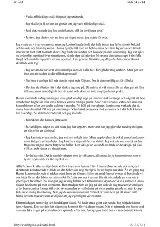 - Vadå, tillräckligt snäll, frågade jag undrande
- Jag skulle ju få se hur du gjorde om jag varit tillräckligt snäll.
- Jaså det, svarade jag lite undvikande, vill du verkligen veta?
- Javisst, jag tänker just nu inte på något annat, jag måste få veta.
Jag visste att vi var ensamma, men jag kontrollerade ändå det hela innan jag lyfte på min bakdel
och hasade ner bikinibyxorna. Hanna hjälpte till med att befria mina ben från byxorna och tittade
intresserat mot mitt blottade skrev. Jag förde in handen och lossade på min anordning. Jag var själv
nu ordentligt upptänd över situationen, så när den väl gjordes fri sprang den genast upp i sin fulla
längd och stod där upprätt i all sin prydnad. Lite generat försökte jag dölja det hela, men Hanna
skrattade och log
- Jag ser att du har kvar dina manliga känslor i alla fall. Det gläder mig oerhört. Men gör det
inte ont att ha den så där tillbakapressad?
- Nej inte i vanliga fall när den är mjuk och följsam. Nu är den omöjlig att få tillbaka
- Det har du förstås rätt i, det tänkte jag inte på. Då måste vi väl vänta tills att den går att föra
tillbaka, men samtidigt är det väl synd och skam att inte utnyttja denna prakt.....
Hanna avslutade aldrig meningen utan gled smidigt upp på min halvnakna kropp och såg till att hon
omedelbart begravde min lem i hennes varma fuktiga grotta. Snart var vi båda i extas och den ena
konvulsionen efter den andra avlöste varandra. Vi höll på i evigheter, åtminstone verkade det så,
innan hon utmattad föll ner på min bringa. Våra bröst pressades mot varandra och det hela kändes
lite overkligt. Vi skrattade båda till och jag inledde
- Jätteskönt, det kändes jätteskönt
- Ja verkligen, något av det bästa jag har upplevt, men vem har jag gjort det med egentligen,
en vän eller en väninna?
- Jag kan inte svara på det, jag vet helt enkelt inte. Mina upplevelser är också annorlunda mot
mina tidigare erfarenheter. Jag kan bara säga att det var skönt. Jag vet inte om svaret på din
fråga har någon större betydelse heller. Det viktiga är väl ändå att båda är delaktiga, på lika
villkor, och njuter av situationen.
- Jo du har rätt. Det är samhörigheten som är viktigare, allt annat är ju konventioner som vi
tyvärr styrs alldeles för mycket av.
Allteftersom krafterna återvände så fick även min lem nytt liv. Hanna observerade det hela, och
skrattande konstaterade vi båda att det behövdes nog en repris för att lugna ner den. Än en gång tog
Hanna kommandot och vi nådde snart ännu ett klimax. Efter ett antal ömma kyssar så bestämde vi
oss båda för att det bästa var att snabbt förflytta oss ner i vattnet för att inte inleda en viss sak i
ytterligare frestelser. Nu slängde jag av mig behån och tillsammans skyndade vi ut i vattnet. Hanna
tittade fascinerat på min solbränna. Hon medgav tom att jag på sätt och vis såg mycket kvinnligare
ut än henne, mina former till trots. Avsaknaden av solbränna på vissa partier gjorde att min kropp
fick en kvinnlig framtoning. När jag dessutom nu kunnat "förankra" min lem på ett säkert sätt,
fanns det inte mycket som avslöjade att jag egentligen var en man.
Eftermiddagen rann iväg och landskapet likaså. Vi hade strax gjort vår runda. Jag började känna
igen vägarna. Det var den här vägen jag kommit för två dagar sedan. När vi närmade oss huset stod
mamma lika troget på verandan och spanade efter oss. Antagligen hade hon en inneboende känsla
Sida 34 av 84Kristel
2013-07-31http://evabirgitta.se/kristel.html
 
