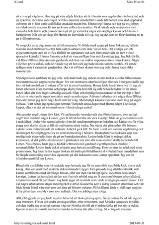 att vi var på väg hem. Hon såg på våra nöjda blickar att det funnits mer upplevelser än bara bad och
en cykeltur, men hon sade inget. Vi blev däremot omedelbart visade till bordet som stod uppdukat
och trots att vi inte varit svältfödda smakade maten bra. Efteråt tog Hanna och jag på oss jobbet
med disken och mamma lät oss tacksamt utföra den sysslan. Vi skrattade och småretades med
varandra hela tiden, och passade även på att ge varandra några vänskapliga kyssar och kramar i
hastigheten. När det var dags för Hanna att återvända till sig, tog jag det som en förevändning att ta
en kvällspromenad.
Vi umgicks varje dag, men inte alltid ensamma. Vi följde med pappa på hans fisketurer, hjälpte
mamma med mattrasorna eller bara satt på altanen och läste varsin bok. Det viktiga var inte
sysselsättningen utan att vi fick tillfälle att uppdatera vad som hänt under alla de åren vi haft
sporadisk kontakt. Hanna fortsatte också att vara nyfiken över mitt kvinnliga jag. Jag fick därför,
vid flera tillfällen förevisa min garderob, och hon var mäkta imponerad över mina kläder. Några
ville hon prova också, och det visade sig att hon och jag hade nästan samma storlek. Vi kunde
tydligen rota i varandras garderober. Det var väl bara skorna som jag och Hanna hade olika
nummer på.
Söndagen kom snabbare än jag ville, och ändå hade jag sträckt ut min tänkta vistelse tillsammans
med mamma och pappa ett par dagar. Nu var semestern oåterkalleligen slut och i morgon skulle jag
åter stå bakom disken i Lottens affär och ta emot kunderna. Hanna hade bjudit över oss till sig på
lunch eftersom även mamma och pappa skulle fara hem till sig och behövde tiden till att städa
huset. Men det blev inget vemodigt avsked. Glatt och frejdligt konstaterade vi hur trevligt vi haft
och att vi inte skulle tappa kontakten med varandra igen. Adresser utbyttes och några tårar fälldes,
trots allt, innan jag satte mig i bilen och for iväg. Motstridiga känslor svallade inom mig på vägen
tillbaka. Vart hörde jag egentligen hemma? Betydde dessa dagar med Hanna något i det långa
loppet, eller var det ett sommaräventyr bland många andra?
Återseendet med Lotten blev kärt. Vi omfamnade varandra och den första timmen, som turligt
nog?! inte innehöll några kunder, gick åt till att berätta om våra äventyr, både de gemensamma och
i enskildhet. Under vårt samtal gjorde vi en del omdisponeringar av lokalen och kände oss för vilka
plagg som skulle väljas ut till vår realisation nästa vecka. Nu måste det göras plats för höstens
nyheter som redan började att anlända. Arbetet gick lätt. Vi hade i stort sett samma uppfattning och
ställningen för reaplaggen fick en central placering i butiken. Höstnyheterna packades upp lika
smidigt och placerades även de på en framskjuten plats. Lotten hade köpt in många läckra
kreationer, så det gällde att hålla hårt i plånboken om inte alla mina slantar skulle återvända till
Lotten. Visst behov hade jag ju faktiskt eftersom min garderob egentligen bara innehöll
sommarkläder. Lotten hade också erbjudit mig fortsatt anställning. Hon var mer än nöjd med mina
prestationer. Jag hade heller ingen önskan att ändra på förhållandet så vi bekräftade omedelbart min
förlängda anställning med våra signaturer på det dokument som Lotten upprättat. Jag var nu
tillsvidareanställd hos Lotten.
Bland alla nya kläder som vi packade upp fastnade jag för en ensemble med både kjol, byxor och
kavaj. Den var svart med diskreta dekorsömnader i tyget. Den passade mig alldeles utmärkt och
kunde kombineras med en mängd blusar, eller om man var riktigt djärv, med bara behå under
kavajen. Lotten tyckte också att den satt fint och erbjöd mig att få den som höstens arbetsklädsel,
tillsammans med ett par blusar. Jag hade inget att invända utan valde ut några passande blusar. Det
var några arbetsamma dagar med mycket övertid. Kunderna kom i aldrig sinande strömmar och vill
både fynda bland våra reavaror och titta på höstens nyheter. På kvällarna hade vi fullt upp med att
fylla på butiken med de varor som anlände. Det var jobbigt men roligt.
Allt jobb gjorde att jag hade mycket liten tid att tänka på mig själv. Även Lotten försakade sig och
sina intressen. Första och andra onsdagsträffen, efter semestern, med Monika tvingades inställas
och den tredje såg ut att gå samma väg när Monika röt till att vi måste tänka på oss själva också.
Gjorde vi inte det skulle inte heller kunderna finnas där efter ett tag. Så vi fogade i hennes
Sida 35 av 84Kristel
2013-07-31http://evabirgitta.se/kristel.html
 
