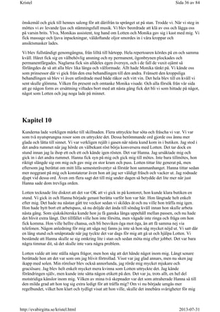 önskemål och gick till hennes salong för att därifrån ta språnget ut på stan. Trodde vi. När vi steg in
möttes vi av levande ljus och stämningsfull musik. Vi blev beordrade att klä av oss och lägga oss
på varsin brits. Ylva, Monikas assistent, tog hand om Lotten och Monika gav sig i kast med mig. Vi
fick massage och ljuva inpackningar, väldoftande oljor smordes in i våra kroppar och
ansiktsmasker lades.
Vi blev fullständigt genomgångna, från lilltå till hårtopp. Hela repertoaren kördes på en och samma
kväll. Håret fick sig en välbehövlig ansning och ny permanent, ögonbrynen plockades och
permanentfärgades. Naglarna fick sin alldeles egen översyn, och i de fall de vuxit ojämt så
förlängdes de så att alla blev lika långa och välformade. Allt hade Monika tänkt på. Vi kände oss
som prinsessor där vi gick från den ena behandlingen till den andra. Frånsett den kroppsliga
behandlingen så blev vi även utfordrade med både räkor och vitt vin. Det hela blev till en kväll vi
sent skulle glömma. Vilken fin present och omtanke Monika visade. Och alla försök från vår sida
att ge någon form av ersättning viftades bort med att nästa gång fick det bli vi som hittade på något,
något som Lotten och jag noga lade på minnet.
Kapitel 10
Kunderna lade verkligen märke till skillnaden. Flera uttryckte hur söta och fräscha vi var. Vi var
som två nyutsprungna rosor som en uttryckte det. Dessa berömmande ord gjorde oss ännu mer
glada och lätta till sinnet. Vi var verkligen rejält i gasen när nästa kund kom in i butiken. Jag stod i
det andra rummet när jag hörde en välbekant röst börja konversera med Lotten. Det tar dock en
stund innan jag la ihop ett och ett och kände igen rösten. Det var Hanna. Jag ursäktade mig och
gick in i det andra rummet. Hanna fick syn på mig och gick mig till mötes. Inte bara tillmötes, hon
riktigt slängde sig om mig och gav mig en stor kram och puss. Lotten tittar lite generat på, men
eftersom jag berättat om mitt lilla semesteräventyr så förstår hon sammanhanget. Hanna tittar sedan
mer noggrant på mig och konstaterar även hon att jag ser väldigt fräsch och vacker ut. Jag rodnade
djupt vid dessa ord. Även om flera sagt det till mig under dagen så betydde det lite mer när just
Hanna sade dom trevliga orden.
Lotten tecknade lite diskret att det var OK att vi gick in på kontoret, hon kunde klara butiken en
stund. Vi gick in och Hanna började genast berätta varför hon var här. Hon längtade helt enkelt
efter mig. Det hade nu nästan gått tre veckor sedan vi skildes åt och nu ville hon träffa mig igen.
Hon hade bytt bort ett arbetspass, så nu dröjde det ända till söndag kväll innan hon skulle arbeta
nästa gång. Som sjuksköterska kunde hon ju få ganska långa uppehåll mellan passen, och nu hade
det blivit extra långt. Det tillfället ville hon inte försitta, men vågade inte ringa och fråga om hon
fick komma. Hon ville hellre chansa, och bli besviken öga mot öga, än att få samma nej via
telefonen. Någon anledning för mig att säga nej fanns ju inte så hon såg mycket nöjd ut. Vi satt där
en lång stund och småpratade när jag tyckte det var dags för mig att gå ut och hjälpa Lotten. Vi
bestämde att Hanna skulle se sig omkring lite i stan och sedan möta mig efter jobbet. Det var bara
några timmar dit, så det skulle inte vara några problem.
Lotten valde att inte ställa några frågor, men hon såg att det hände något inom mig. Långt senare
berättade hon att det var som om jag blivit förtrollad. Visst var jag glad annars, men nu sken jag
ikapp med solen. Min rörelser blev också annorlunda, jag rörde mig mycket mjukare och
graciösare. Jag blev helt enkelt mycket mera kvinna som Lotten uttryckte det. Jag kände
förändringen själv, men kunde inte sätta någon etikett på den. Det var ju, trots allt, en hel del
motstridiga känslor inom mig. Vilken av mina två skepnader var det som attraherade Hanna så till
den milda grad att hon tog sig extra ledigt för att träffa mig? Om vi nu började umgås mer
regelbundet, vilket hon klart och tydligt visat att hon ville, skulle det innebära svårigheter för mig
Sida 36 av 84Kristel
2013-07-31http://evabirgitta.se/kristel.html
 