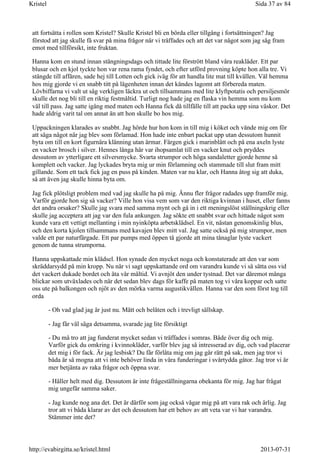att fortsätta i rollen som Kristel? Skulle Kristel bli en börda eller tillgång i fortsättningen? Jag
förstod att jag skulle få svar på mina frågor när vi träffades och att det var något som jag såg fram
emot med tillförsikt, inte fruktan.
Hanna kom en stund innan stängningsdags och tittade lite förstrött bland våra reakläder. Ett par
blusar och en kjol tyckte hon var rena rama fyndet, och efter utförd provning köpte hon alla tre. Vi
stängde till affären, sade hej till Lotten och gick iväg för att handla lite mat till kvällen. Väl hemma
hos mig gjorde vi en snabb titt på lägenheten innan det kändes lagomt att förbereda maten.
Lövbiffarna vi valt ut såg verkligen läckra ut och tillsammans med lite klyftpotatis och persiljesmör
skulle det nog bli till en riktig festmåltid. Turligt nog hade jag en flaska vin hemma som nu kom
väl till pass. Jag satte igång med maten och Hanna fick då tillfälle till att packa upp sina väskor. Det
hade aldrig varit tal om annat än att hon skulle bo hos mig.
Uppackningen klarades av snabbt. Jag hörde hur hon kom in till mig i köket och vände mig om för
att säga något när jag blev som förlamad. Hon hade inte enbart packat upp utan dessutom hunnit
byta om till en kort figurnära klänning utan ärmar. Färgen gick i marinblått och på ena axeln lyste
en vacker brosch i silver. Hennes långa hår var ihopsamlat till en vacker knut och pryddes
dessutom av ytterligare ett silversmycke. Svarta strumpor och höga sandaletter gjorde henne så
komplett och vacker. Jag lyckades bryta mig ur min förlamning och stammade till slut fram mitt
gillande. Som ett tack fick jag en puss på kinden. Maten var nu klar, och Hanna åtog sig att duka,
så att även jag skulle hinna byta om.
Jag fick plötsligt problem med vad jag skulle ha på mig. Ännu fler frågor radades upp framför mig.
Varför gjorde hon sig så vacker? Ville hon visa vem som var den riktiga kvinnan i huset, eller fanns
det andra orsaker? Skulle jag svara med samma mynt och gå in i ett meningslöst ställningskrig eller
skulle jag acceptera att jag var den fula ankungen. Jag sökte ett snabbt svar och hittade något som
kunde vara ett vettigt mellanting i min nyinköpta arbetsklädsel. En vit, nästan genomskinlig blus,
och den korta kjolen tillsammans med kavajen blev mitt val. Jag satte också på mig strumpor, men
valde ett par naturfärgade. Ett par pumps med öppen tå gjorde att mina tånaglar lyste vackert
genom de tunna strumporna.
Hanna uppskattade min klädsel. Hon synade den mycket noga och konstaterade att den var som
skräddarsydd på min kropp. Nu när vi sagt uppskattande ord om varandra kunde vi så sätta oss vid
det vackert dukade bordet och äta vår måltid. Vi avnjöt den under tystnad. Det var däremot många
blickar som utväxlades och när det sedan blev dags för kaffe på maten tog vi våra koppar och satte
oss ute på balkongen och njöt av den mörka varma augustikvällen. Hanna var den som först tog till
orda
- Oh vad glad jag är just nu. Mätt och belåten och i trevligt sällskap.
- Jag får väl säga detsamma, svarade jag lite försiktigt
- Du må tro att jag funderat mycket sedan vi träffades i somras. Både över dig och mig.
Varför gick du omkring i kvinnokläder, varför blev jag så intresserad av dig, och vad placerar
det mig i för fack. Är jag lesbisk? Du får förlåta mig om jag går rätt på sak, men jag tror vi
båda är så mogna att vi inte behöver linda in våra funderingar i svårtydda gåtor. Jag tror vi är
mer betjänta av raka frågor och öppna svar.
- Håller helt med dig. Dessutom är inte frågeställningarna obekanta för mig. Jag har frågat
mig ungefär samma saker.
- Jag kunde nog ana det. Det är därför som jag också vågar mig på att vara rak och ärlig. Jag
tror att vi båda klarar av det och dessutom har ett behov av att veta var vi har varandra.
Stämmer inte det?
Sida 37 av 84Kristel
2013-07-31http://evabirgitta.se/kristel.html
 