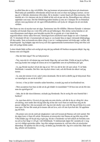 ju alltid låna det av dig vid tillfälle. Hur jag kommer att presentera dig beror på situationen.
Med tanke på samhällets oförstående attityd mot de som avviker mot gängse normer, så tror
jag att vi faktiskt, åtminstone tillsvidare, får ta skeden i vacker hand och följa normerna. Det
innebär att vi är väninnor när du är klädd så här och ett par när du, förmodligen mer sällsynt,
uppträder som man. Det här förhållningssättet hindrar ju inte att vi kämpar för en förändrad
attityd, men jag känner att vår egen tillfredsställelse och lycka är viktigare än att omvända
världen.
Det fanns nu inte så mycket mer att säga. Åtminstone inte för tillfället. Däremot flyttade vi närmare
varandra och kurade ihop oss i min lilla soffa ute på balkongen. Den sköna varma känslan av att
vara tillsammans med någon som betydde mycket för en gjorde att vi inte kände hur
augustikvällens värme sakta försvann. Sanningen kom emellertid snart ikapp oss och vi huttrade
till. Vi skrattade till när vi konstaterade att ingen av oss kunde låna ut något värmande klädesplagg
till den andre. Som en konsekvens därav drog vi oss in i vardagsrummet och kröp upp i soffan, tätt
ihopslingrade. Jag knäppte upp min kavaj och fick uppmuntrande kommentarer kring min blus och
den väl synliga behån under.
Lotten tittade både nyfiket och oroligt på mig när jag anlände till butiken morgonen därpå. Jag såg
hennes min och frågade
- Har det hänt något? Du ser bekymrad ut.
- Nej, men det är väl nästan jag som borde fråga dig vad som hänt. Förlåt att jag är nyfiken,
men jag kunde inte undgå att notera att ni två uppträdde som ett nyförälskat par igår.
- Jo, jag förstår mycket väl att det såg ut så. Till viss del är det väl sant också. Vi är båda
förälskade i varandra. Det blev inte mycket sömn i natt, och då förstår du säkert vad jag
menar.
- Ja, utan det minsta tvivel, sade Lotten skrattande. Det är delvis därför jag är bekymrad. Hon
vet naturligtvis om att du är kille?
- Javisst, vi har ju känt varandra sedan barnsben, svarade jag med en konfunderad ton.
- Men accepterar hon bara så där att du går klädd i kvinnokläder? Vill hon inte att du blir den
man du egentligen är?
- Jaha, det är där skon klämmer, nickade jag förstående. Du är orolig för min framtid här i
butiken?
- Ja, men bara delvis. Givetvis är jag mån om min rörelse, och där är du en viktig bit i dess
utveckling, men under den tid jag känt dig så har det vuxit fram en insikt hos mig att du
passar väldigt bra i din nuvarande roll. Jag tror det skulle vara svårt för dig att börja leva som
man igen. Du har fått smak på kvinnans sätt att leva, och vill inte byta bort det. Så uppfattar
jag det hela.
- Du pratar som om du suttit på sängkanten i natt och lyssnat på Hannas och mitt samtal. Det
du säger kom vi fram till också. Dessutom så misstycker inte Hanna att jag klär mig så här.
Vilka kläder jag vill ha på mig avgör jag. Så det vi bestämde var helt enkelt att fortsätta som
nu och se hur långt vi vill gå i vårt förhållande. Vi deklarerade öppet för varandra att vi nog
var två väldigt egoistiska själar. Jag efter många ensamma år, och hon efter ett misslyckat
äktenskap. Så sparkar du inte ut mig, så tänkte jag fortsätta här. Jag trivs också här, både med
dig, arbetet och kunderna.
Sida 39 av 84Kristel
2013-07-31http://evabirgitta.se/kristel.html
 