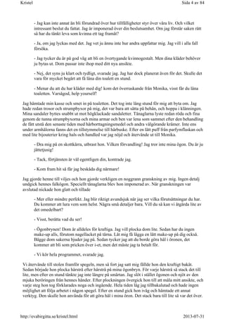 - Jag kan inte annat än bli förundrad över hur tillfälligheter styr över våra liv. Och vilket
intressant beslut du fattat. Jag är imponerad över din beslutsamhet. Om jag förstår saken rätt
så har du tänkt leva som kvinna ett tag framåt?
- Ja, om jag lyckas med det. Jag vet ju ännu inte hur andra uppfattar mig. Jag vill i alla fall
försöka.
- Jag tycker du är på god väg att bli en övertygande kvinnogestalt. Men dina kläder behöver
ju bytas ut. Dom passar inte ihop med ditt nya ansikte.
- Nej, det syns ju klart och tydligt, svarade jag. Jag har dock planerat även för det. Skulle det
vara för mycket begärt att få låna din toalett en stund.
- Menar du att du har kläder med dig! kom det överraskande från Monika, visst får du låna
toaletten. Varsågod, help yourself!
Jag hämtade min kasse och smet in på toaletten. Det tog inte lång stund för mig att byta om. Jag
hade redan trosor och strumpbyxor på mig, det var bara att sätta på behån, och hoppa i klänningen.
Mina sandaler byttes snabbt ut mot högklackade sandaletter. Tånaglarna lyste redan röda och fina
genom de tunna strumpbyxorna och mina armar och ben var lena som sammet efter den behandling
de fått utstå den senaste tiden med hårborttagningsmedel och andra välgörande krämer. Inte ens
under armhålorna fanns det en tillstymmelse till hårbuske. Efter en lätt puff från parfymflaskan och
med lite bijouterier kring hals och handled var jag nöjd och återvände ut till Monika.
- Dra mig på en skottkärra, utbrast hon. Vilken förvandling! Jag tror inte mina ögon. Du är ju
jättetjusig!
- Tack, förtjänsten är väl egentligen din, kontrade jag.
- Kom fram hit så får jag beskåda dig närmare!
Jag gjorde henne till viljes och hon gjorde verkligen en noggrann granskning av mig. Ingen detalj
undgick hennes falkögon. Speciellt tånaglarna blev hon imponerad av. När granskningen var
avslutad nickade hon glatt och tillade
- Mer eller mindre perfekt. Jag blir riktigt avundsjuk när jag ser vilka förutsättningar du har.
Du kommer att lura vem som helst. Några små detaljer bara. Vill du så kan vi åtgärda lite av
det omedelbart?
- Visst, berätta vad du ser!
- Ögonbrynen! Dom är alldeles för kraftiga. Jag vill plocka dom lite. Sedan har du ingen
make-up alls, förutom nagellacket på tårna. Låt mig få lägga en lätt make-up på dig också.
Bägge dom sakerna bjuder jag på. Sedan tycker jag att du borde göra hål i öronen, det
kommer att bli som pricken över i-et, men det måste jag ta betalt för.
- Vi kör hela programmet, svarade jag.
Vi återvände till stolen framför spegeln, men så fort jag satt mig fällde hon den kraftigt bakåt.
Sedan började hon plocka hårstrå efter hårstrå på mina ögonbryn. För varje hårstrå så stack det till
lite, men efter en stund tänkte jag inte längre på smärtan. Jag slöt i stället ögonen och njöt av den
mjuka beröringen från hennes händer. Efter plockningen övergick hon till att måla mitt ansikte, och
varje steg hon tog förklarades noga och ingående. Hela tiden låg jag tillbakalutad och hade ingen
möjlighet att följa arbetet i någon spegel. Efter en stund gick hon iväg och hämtade ett annat
verktyg. Den skulle hon använda för att göra hål i mina öron. Det stack bara till lite så var det över.
Sida 4 av 84Kristel
2013-07-31http://evabirgitta.se/kristel.html
 