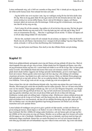 Lotten omfamnade mig, och vi höll om varandra en lång stund. När vi särade på oss såg jag att en
tår trillat nerför hennes kind. Hon torkade bort den och sade
- Jag har heller inte sovit mycket i natt. Jag var verkligen orolig för hur det hela skulle sluta
för dig. Men nu är jag glad, både för din egen skull och för din fortsatta närvaro här. Jag är
också lycklig över att du träffat Hanna. Du är värd att bli älskad av någon, och Hanna
kommer säkert att motsvara alla förväntningar. Förlåt att jag blir så känslosam, men jag kan
inte låta bli att bry mig om dig.
- Tack Lotten för all din omtanke. Jag märker så väl att du bryr dig om mig. Det har du gjort
ända sedan Monika tog mig med in hit. Utan dig hade jag inte varit där jag är idag. Du är
som en extramamma för mig..... Men har vi egentligen tid att stå här. Vi måste väl öppna och
se till att sälja många kläder till våra kunder.
- Du har rätt, snyftade Lotten till och ruskade lite på axlarna, nu öppnar vi. Men du Kristel?
Skulle inte du och Hanna vilja komma över i morgon kväll på middag? Jag kan fråga Monika
också, så kunde vi väl ha en liten återförening efter Greklandsresan.
Visst, jag skall prata med Hanna. Hon skall ju inte åka tillbaka förrän sent på söndag.
Kapitel 11
Malin kom glädjestrålande springande emot mig när Hanna och jag anlände till deras hus. Med ett
skutt hoppade hon upp och gav mig en kram. Sedan tittade hon lite frågande på Hanna, men efter
att jag presenterat henne tog hon oss i varsin hand och ledde in oss till de övriga. Det var bara glada
miner överallt. Alla bläddrade bland alla korten från resan och minnena väcktes till liv. Många
glada skratt ekade mellan väggarna när festliga episoder återberättades, givetvis med någon extra
knorr på svansen. Hanna gjorde också stora ögon när hon såg mig i alla möjliga och omöjliga
situationer på korten. Jag tittade även själv med stort intresse. Detta var faktiskt första gången jag
haft möjlighet att se mig själv på kort. Det var en underlig känsla. Det låg något ytterst overkligt
över bilderna. Trots att jag visste att det var jag, så hade jag svårt att acceptera det.
Ännu svårare blev det när videofilmerna började rulla. Jag rörde mig nästan lika som Lotten och
Monika. Min kropp gick också den att jämföra med de andra tjejernas. Det var väl bara mina höfter
som var lite smalare. Några gånger rodnade jag. Det var Leif, den flitigaste fotografen, som fångat
mig i några scener där jag höll på att byta om. Jag var helt omedveten om kameran och jag visade
upp mig ganska ordentligt, men inte ens på dessa bilder gick det att avslöja mitt rätta jag.
Grabbarna visslade glatt och allihop hade vi hjärtans roligt. Allteftersom videon rullade på kom det
liknande scener på de övriga så Leif hade varit lika busig mot alla, den spelevinken. Han satt där
nöjd och belåten över sina busstreck, när han till sin ohöljda förvåning såg sig själv naken på TVn.
Det var Mattias som i ett obevakat ögonblick lagt beslag på kameran och filmat Leif, till allas
munterhet och Leifs spelade förtret.
Lotten kallade till middagen som givetvis gick i grekisk stil där tsatziki, sovlaki och fårost var
givna inslag på menyn, likaså några av de flaskor vin som vi fört hem. Men kvällen innehöll inte
bara Grekland. Det blev tillfälle till många andra berättelser, och när barnen gått och lagt sig blev
det tillfälle att lite mer prata om mig och Hanna. Monika var ju nyfiken upp över öronen och tyckte
allt lät toppen av det vi berättade. Grabbarna höll sig mer avvaktande, men kom med trevliga och
rättframma frågor emellanåt. Hanna blev en smula förvånad över att Leif och Gunnar kände till
mitt rätta jag och ändå satt och behandlade mig som vilken kvinna som helst. Jag å min sida kände
Sida 40 av 84Kristel
2013-07-31http://evabirgitta.se/kristel.html
 