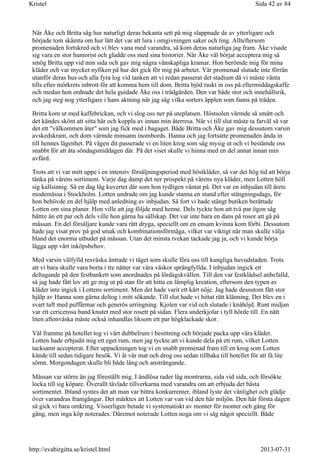 När Åke och Britta såg hur naturligt deras bekanta sett på mig slappnade de av ytterligare och
började tom skämta om hur lätt det var att lura i omgivningen saker och ting. Allteftersom
promenaden fortskred och vi blev vana med varandra, så kom deras naturliga jag fram. Åke visade
sig vara en stor humorist och gladde oss med sina historier. När Åke väl börjat acceptera mig så
smög Britta upp vid min sida och gav mig några vänskapliga kramar. Hon berömde mig för mina
kläder och var mycket nyfiken på hur det gick för mig på arbetet. Vår promenad slutade inte förrän
utanför deras hus och alla fyra log vid tanken att vi redan passerat det stadium då vi måste vänta
tills efter mörkrets inbrott för att komma hem till dom. Britta bjöd raskt in oss på eftermiddagskaffe
och medan hon ordnade det hela guidade Åke oss i trädgården. Den var både stor och innehållsrik,
och jag steg nog ytterligare i hans aktning när jag såg vilka sorters äpplen som fanns på träden.
Britta kom ut med kaffebrickan, och vi slog oss ner på uteplatsen. Höstsolen värmde så smått och
det kändes skönt att sitta här och koppla av innan min återresa. När vi till slut måste ta farväl så var
det ett "välkommen åter" som jag fick med i bagaget. Både Britta och Åke gav mig dessutom varsin
avskedskram, och dom värmde minsann inombords. Hanna och jag fortsatte promenaden ända in
till hennes lägenhet. På vägen dit passerade vi en liten krog som såg mysig ut och vi bestämde oss
snabbt för att äta söndagsmiddagen där. På det viset skulle vi hinna med en del annat innan min
avfärd.
Trots att vi var mitt uppe i en intensiv försäljningsperiod med höstkläder, så var det hög tid att börja
tänka på vårens sortiment. Varje dag damp det ner prospekt på vårens nya kläder, men Lotten höll
sig kallsinnig. Så en dag låg kuvertet där som hon tydligen väntat på. Det var en inbjudan till årets
modemässa i Stockholm. Lotten undrade om jag kunde stanna en stund efter stängningsdags, för
hon behövde en del hjälp med anledning av inbjudan. Så fort vi hade stängt butiken berättade
Lotten om sina planer. Hon ville att jag följde med henne. Dels tyckte hon att två par ögon såg
bättre än ett par och dels ville hon gärna ha sällskap. Det var inte bara en dans på rosor att gå på
mässan. En del försäljare kunde vara rätt dryga, speciellt om en ensam kvinna kom förbi. Dessutom
hade jag visat prov på god smak och kombinationsförmåga, vilket var viktigt när man skulle välja
bland det enorma utbudet på mässan. Utan det minsta tvekan tackade jag ja, och vi kunde börja
lägga upp vårt inköpsbehov.
Med varsin välfylld resväska äntrade vi tåget som skulle föra oss till kungliga huvudstaden. Trots
att vi bara skulle vara borta i tre nätter var våra väskor sprängfyllda. I inbjudan ingick ett
deltagande på den festbankett som anordnades på lördagskvällen. Till den var festklädsel anbefalld,
så jag hade fått lov att ge mig ut på stan för att hitta en lämplig kreation, eftersom den typen av
kläder inte ingick i Lottens sortiment. Men det hade varit ett kärt nöje. Jag hade dessutom fått stor
hjälp av Hanna som gärna deltog i mitt sökande. Till slut hade vi hittat rätt klänning. Det blev en i
svart taft med puffärmar och generös urringning. Kjolen var vid och slutade i knähöjd. Runt midjan
var ett cericerosa band knutet med stor rosett på sidan. Flera underkjolar i tyll hörde till. En nätt
liten aftonväska måste också inhandlas liksom ett par högklackade skor.
Väl framme på hotellet tog vi vårt dubbelrum i besittning och började packa upp våra kläder.
Lotten hade erbjudit mig ett eget rum, men jag tyckte att vi kunde dela på ett rum, vilket Lotten
tacksamt accepterat. Efter uppackningen tog vi en snabb promenad fram till en krog som Lotten
kände till sedan tidigare besök. Vi åt vår mat och drog oss sedan tillbaka till hotellet för att få lite
sömn. Morgondagen skulle bli både lång och ansträngande.
Mässan var större än jag föreställt mig. I ändlösa rader låg montrarna, sida vid sida, och försökte
locka till sig köpare. Överallt tävlade tillverkarna med varandra om att erbjuda det bästa
sortimentet. Ibland syntes det att man var bittra konkurrenter, ibland lyste det vänlighet och glädje
över varandras framgångar. Det märktes att Lotten var van vid den här miljön. Den här första dagen
så gick vi bara omkring. Visserligen betade vi systematiskt av monter för monter och gång för
gång, men inga köp noterades. Däremot noterade Lotten noga om vi såg något speciellt. Både
Sida 42 av 84Kristel
2013-07-31http://evabirgitta.se/kristel.html
 