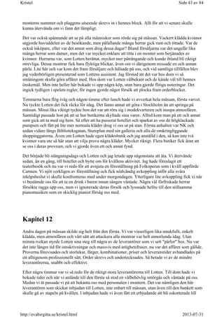 monterns nummer och plaggens utseende skrevs in i hennes block. Allt för att vi senare skulle
kunna återvända om vi fann det lämpligt.
Det var också spännande att se på alla människor som rörde sig på mässan. Vackert klädda kvinnor
utgjorde huvuddelen av de besökande, men påfallande många herrar gick runt och tittade. Var de
också inköpare, eller var det annat som drog dessa dagar? Bland försäljarna var det ungefär lika
många herrar som damer, men det var mycket enklare att titta i en monter som betjänades av
kvinnor. Herrarna var, som Lotten berättat, mycket mer påträngande och kunde ibland bli riktigt
otrevliga. Dessa montrar fick bara flyktiga blickar, även om vi därigenom missade en och annan
pärla. Lite här och var kom det fram försäljare och hälsade på oss, och vid samtliga tillfällen blev
jag vederbörligen presenterad som Lottens assistent. Jag förstod att det var hos dom vi så
småningom skulle göra affärer med. Hos dom var Lotten välbekant och de kände väl till hennes
önskemål. Men inte heller här bokade vi upp några köp, utan bara gjorde flitiga noteringar. Det
ingick tydligen i spelets regler, för ingen gjorde något försök att plocka fram orderblocket.
Timmarna bara flög iväg och någon timme efter lunch hade vi avverkat hela mässan, första varvet.
Nu tyckte Lotten det fick räcka för idag. Det fanns annat att göra i Stockholm än att springa på
mässan. Minst lika viktigt tyckte hon det var att röra sig i modekvarteren och insupa atmosfären.
Samtidigt passade hon på att se hur butikerna skyltade sina varor. Alltid kom man på ett och annat
som gick att ta med sig hem. Så efter att ha passerat hotellet och sparkat av oss de högklackade
pumpsen och fått på lite mer normala kläder drog vi oss ut på stan. Första anhalten var NK och
sedan vidare längs Biblioteksgatan, Stureplan med sin galleria och alla de omkringliggande
shoppinggatorna. Även om Lotten hade egen klädesbutik och jag anställd i den, så kan inte två
kvinnor vara ute så här utan att vilja prova några kläder. Mycket riktigt. Flera butiker fick äran att
se oss i deras provrum, och vi gjorde även ett och annat fynd.
Det började bli stängningsdags och Lotten och jag letade upp någonstans att äta. Vi återvände
sedan, än en gång, till hotellet och bytte om för kvällens aktivitet. Jag hade föreslagit ett
teaterbesök och nu var vi redo för att avnjuta en föreställning på Folkoperan som i kväll uppförde
Carmen. Vi njöt verkligen av föreställning och fick nödvändig avkoppling inför alla svåra
inköpsbeslut vi skulle konfronteras med under morgondagen. Ytterligare lite avkoppling fick vi när
vi bestämde oss för att ta en drink i baren innan sängen väntade. Några väl förfriskade herrar
försökte ragga upp oss, men vi ignorerade deras försök och lyssnade hellre till den stillsamma
pianomusiken som en skicklig pianist försåg oss med.
Kapitel 12
Andra dagen på mässan skilde sig helt från den första. Vi var visserligen lika smakfullt, enkelt
klädda, men atmosfären och vårt sätt att attackera alla montrar var helt annorlunda idag. Utan
minsta tvekan styrde Lotten sina steg till några av de leverantörer som vi sett "pärlor" hos. Nu var
det inte längre tid för omskrivningar och massvis med artighetsfraser, nu var det affärer som gällde.
Proverna förevisades och storlekar, färger, kombinationer, priser och leveranstider avhandlades på
ett alltigenom professionellt sätt. Order skrevs och undertecknades. Så betade vi av de mindre
leverantörerna, snabbt och effektivt.
Efter några timmar var vi så redo för de riktigt stora leverantörerna till Lotten. Till dom hade vi
bokade tider och när vi anlände till den första så stod en välbehövlig smörgås och väntade på oss.
Medan vi åt passade vi på att bekanta oss med personalen i montern. Det var nämligen den här
leverantören som skickat inbjudan till Lotten, inte enbart till mässan, utan även till den bankett som
skulle gå av stapeln på kvällen. I inbjudan hade vi även fått ett erbjudande att bli eskorterade till
Sida 43 av 84Kristel
2013-07-31http://evabirgitta.se/kristel.html
 