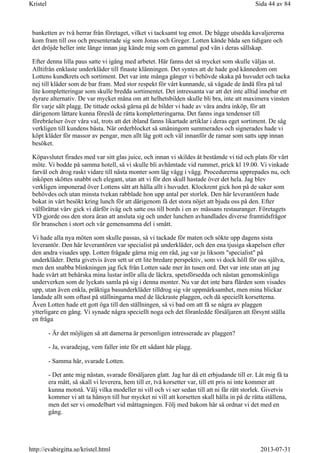 banketten av två herrar från företaget, vilket vi tacksamt tog emot. De bägge utsedda kavaljererna
kom fram till oss och presenterade sig som Jonas och Greger. Lotten kände båda sen tidigare och
det dröjde heller inte länge innan jag kände mig som en gammal god vän i deras sällskap.
Efter denna lilla paus satte vi igång med arbetet. Här fanns det så mycket som skulle väljas ut.
Alltifrån enklaste underkläder till finaste klänningen. Det syntes att de hade god kännedom om
Lottens kundkrets och sortiment. Det var inte många gånger vi behövde skaka på huvudet och tacka
nej till kläder som de bar fram. Med stor respekt för vårt kunnande, så vågade de ändå föra på tal
lite kompletteringar som skulle bredda sortimentet. Det intressanta var att det inte alltid innebar ett
dyrare alternativ. De var mycket måna om att helhetsbilden skulle bli bra, inte att maximera vinsten
för varje sålt plagg. De tittade också gärna på de bilder vi hade av våra andra inköp, för att
därigenom lättare kunna föreslå de rätta kompletteringarna. Det fanns inga tendenser till
förebråelser över våra val, trots att det ibland fanns likartade artiklar i deras eget sortiment. De såg
verkligen till kundens bästa. När orderblocket så småningom summerades och signerades hade vi
köpt kläder för massor av pengar, men allt låg gott och väl innanför de ramar som satts upp innan
besöket.
Köpavslutet firades med var sitt glas juice, och innan vi skildes åt bestämde vi tid och plats för vårt
möte. Vi bodde på samma hotell, så vi skulle bli avhämtade vid rummet, prick kl 19.00. Vi vinkade
farväl och drog raskt vidare till nästa monter som låg vägg i vägg. Procedurerna upprepades nu, och
inköpen sköttes snabbt och elegant, utan att vi för den skull hastade över det hela. Jag blev
verkligen imponerad över Lottens sätt att hålla allt i huvudet. Klockrent gick hon på de saker som
behövdes och utan minsta tvekan rabblade hon upp antal per storlek. Den här leverantören hade
bokat in vårt besökt kring lunch för att därigenom få det stora nöjet att bjuda oss på den. Efter
välförättat värv gick vi därför iväg och satte oss till bords i en av mässans restauranger. Företagets
VD gjorde oss den stora äran att ansluta sig och under lunchen avhandlades diverse framtidsfrågor
för branschen i stort och vår gemensamma del i smått.
Vi hade alla nya möten som skulle passas, så vi tackade för maten och sökte upp dagens sista
leverantör. Den här leverantören var specialist på underkläder, och den ena tjusiga skapelsen efter
den andra visades upp. Lotten frågade gärna mig om råd, jag var ju liksom "specialist" på
underkläder. Detta givetvis även sett ur ett lite bredare perspektiv, som vi dock höll för oss själva,
men den snabba blinkningen jag fick från Lotten sade mer än tusen ord. Det var inte utan att jag
hade svårt att behärska mina lustar inför alla de läckra, spetsförsedda och nästan genomskinliga
underverken som de lyckats samla på sig i denna monter. Nu var det inte bara flärden som visades
upp, utan även enkla, präktiga basunderkläder tilldrog sig vår uppmärksamhet, men mina blickar
landade allt som oftast på ställningarna med de läckraste plaggen, och då speciellt korsetterna.
Även Lotten hade ett gott öga till den ställningen, så vi bad om att få se några av plaggen
ytterligare en gång. Vi synade några speciellt noga och det föranledde försäljaren att försynt ställa
en fråga
- Är det möjligen så att damerna är personligen intresserade av plaggen?
- Ja, svaradejag, vem faller inte för ett sådant här plagg.
- Samma här, svarade Lotten.
- Det ante mig nästan, svarade försäljaren glatt. Jag har då ett erbjudande till er. Låt mig få ta
era mått, så skall vi leverera, hem till er, två korsetter var, till ett pris ni inte kommer att
kunna motstå. Välj vilka modeller ni vill och vi ser sedan till att ni får rätt storlek. Givetvis
kommer vi att ta hänsyn till hur mycket ni vill att korsetten skall hålla in på de rätta ställena,
men det ser vi omedelbart vid måttagningen. Följ med bakom här så ordnar vi det med en
gång.
Sida 44 av 84Kristel
2013-07-31http://evabirgitta.se/kristel.html
 