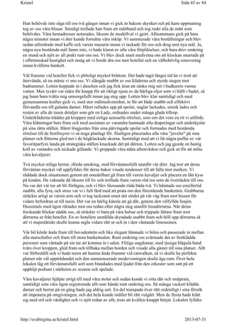 Han behövde inte säga till oss två gånger innan vi gick in bakom skynket och på hans uppmaning
tog av oss våra blusar. Smidigt trollade han fram ett måttband och tog raskt alla de mått som
behövdes. Våra hemadresser noterades, liksom de modellval vi gjort. Alltsammans gick på bara
några minuter innan vi åter kunde fortsätta våra inköp. Vi summerade våra beställningar och blev
sedan utfordrade med kaffe och varsin mazarin innan vi tackade för oss och drog mot nya mål. Ja,
några nya bestämda mål fanns inte, vi hade klarat av alla våra förpliktelser, och bara drev omkring
en stund och njöt av all prakt runt om oss. Vi blev dock snart medvetna om att klockan snurrade på
i oförminskad hastighet och insåg att vi borde dra oss mot hotellet och en välbehövlig renovering
innan kvällens bankett.
Väl framme vid hotellet fick vi plötsligt mycket bråttom. Det hade tagit längre tid än vi trott att
återvända, så nu måste vi sno oss. Vi slängde snabbt av oss kläderna och styrde stegen mot
badrummet. Lotten hoppade in i duschen och jag fick äran att sänka mig ner i badkarets varma
vatten. Men tyvärr var tiden för knapp för att riktigt njuta av de härliga oljor som vi hällt i badet, så
jag hann bara tvätta mig omsorgsfullt innan jag steg upp. Lotten blev klar samtidigt och med
gemensamma krafter gick vi, med stor målmedvetenhet, in för att både snabbt och effektivt
förvandla oss till galanta damer. Håret rullades upp på spolar, naglar lackades, smink lades och
resten av alla de tusen detaljer som gör en Lady, ordnades under många glada tillrop.
Underkläderna träddes på kroppen med sirliga sensuella rörelser, som om det vore en rit vi utförde.
Våra klänningar bars fram och med assistans av varandra hamnade alla draperingar och underkjolar
på sina rätta ställen. Håret lösgjordes från sina påtvingade spolar och formades med bestämda
rörelser till de festfrisyrer vi så noga planlagt för. Slutligen placerades alla våra "juveler" på sina
platser och fötterna gled ner i de högklackade skorna. Samtidigt med att vi lät några puffar av vår
favoritparfym landa på strategiska ställen knackade det på dörren. Lotten och jag gjorde en hastig
koll av varandra och nickade gillande. Vi greppade våra nätta aftonväskor och gick ut för att möta
våra kavaljerer.
Två mycket stiliga herrar, iförda smoking, stod förväntansfullt utanför vår dörr. Jag tror att deras
förväntan mycket väl uppfylldes för deras hakor visade tendenser till att falla mot marken. Vi
räddade dock situationen genom att omedelbart gå fram till varsin kavaljer och placera en lätt kyss
på kinden. De vaknade då liksom till liv och trollade fram varsin röd ros som de överräckte till oss.
Nu var det vår tur att bli förlägna, och vi blev blossande röda båda två. Vi hämtade oss emellertid
snabbt, alla fyra, och strax var vi i full färd med att prata om den förestående banketten. Grabbarna
sträckte artigt ut varsin arm och vi tog tacksamt emot det stödet på vår väg fram mot hissen för
vidare befordran ut till taxin. Det var en härlig känsla att gå där, genom den välfyllda foajén.
Dussintals med ögon riktades mot oss redan efter några steg utanför hissdörrarna. När deras
forskande blickar nådde oss, så sträckte vi bara på våra halsar och trippade lättare fram mot
dörrarna ut från hotellet. En av hotellets anställda skyndade snabbt fram och höll upp dörrarna så
att vi majestätiskt skulle kunna segla vidare rätt ut och in i den väntande limousinen.
Vår bil körde ända fram till huvudentrén och lika elegant lämnade vi bilen och passerade in mellan
alla marschaller och fram till stora bankettsalen. Runt omkring oss svärmade det av festklädda
personer som väntade på sin tur att komma in i salen. Flitiga ungdomar, med tjusiga blågula band
tvärs över kroppen, gled fram och tillbaka mellan borden och visade alla gäster till sina platser. Allt
var förbeställt och vi hade turen att hamna ända framme vid catwalken, så vi skulle ha perfekta
platser när väl uppträdandet och den utannonserade modevisningen skulle äga rum. Över hela
lokalen låg ett förväntansfullt sorl som blandades med ljudet från den orkester som satt på ett
upphöjt podium i närheten av scenen och spelade.
Våra kavaljerer hjälpte artigt till med våra stolar och sedan kunde vi sitta där och småprata,
samtidigt som våra ögon registrerade allt som hände runt omkring oss. Så många vackert klädda
damer och herrar på en gång hade jag aldrig sett. En del trampade över rätt ordentligt i sina försök
att imponera på omgivningen, och det hela kunde istället bli rätt vulgärt. Men de flesta hade klätt
sig med stil och värdighet och vi njöt redan av allt, trots att kvällen knappt börjat. Lokalen fylldes
Sida 45 av 84Kristel
2013-07-31http://evabirgitta.se/kristel.html
 