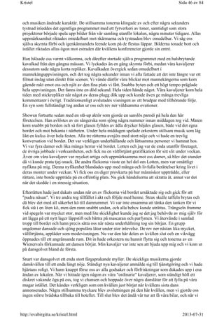 och musiken ändrade karaktär. De stillsamma tonerna klingade av och efter några sekunders
tystnad inleddes det egentliga programmet med ett fyrverkeri av toner, samtidigt som stora
projektorer började spela upp bilder från vår samling utanför lokalen, några minuter tidigare. Allas
uppmärksamhet riktades omedelbart mot skärmarna och tystnaden blev omedelbar. Vi såg oss
själva skymta förbi och igenkännandets leende kom på de flestas läppar. Bilderna tonade bort och
istället riktades allas ögon mot estraden där kvällens konferencier gjorde sin entré.
Han hälsade oss varmt välkomna, och därefter startade själva programmet med en halsbrytande
kavalkad från den gångna mässan. Vi lyckades än en gång skymta förbi, medan våra kavaljerer
dessutom sade några korta repliker. Kavalkaden övergick sedan omedelbart i
mannekänguppvisningen, och det tog några sekunder innan vi alla fattade att det inte längre var ett
filmat inslag utan direkt från scenen. Vi vände därför våra blickar mot mannekängerna som kom
gående rakt emot oss och njöt av den fina plats vi fått. Snabba byten och ett högt tempo präglade
hela uppvisningen. Det fanns inte en död sekund. Hela tiden hände något. Våra kavaljerer kom hela
tiden med stickrepliker när något av deras plagg dök upp och kunde även ge många trevliga
kommentarer i övrigt. Traditionsenligt avslutades visningen av ett brudpar med tillhörande följe.
En syn som fullständigt tog andan ur oss och rev ner våldsamma ovationer.
Showen fortsatte sedan med en stå-up aktör som gjorde en sanslös parodi på hela den här
företeelsen. Han avlöstes av en sångerska som sjöng några nummer innan middagen tog vid. Maten
kom snabbt på borden och så fort glasen fylldes av ädla drycker höjdes glasen, både vid det egna
bordet och mot bekanta i närheten. Under hela middagen spelade orkestern stillsam musik som låg
likt en kuliss över hela festen. Alla tre rätterna avnjöts med stort nöje och vi hade en trevlig
konversation vid bordet. Det var verkligen underhållande och lättsamma personer vi hamnat hos.
Vi var fyra damer och lika många herrar vid bordet. Lotten och jag var de enda utanför företaget,
de övriga jobbade i verksamheten, och fick nu en välförtjänt gratifikation för sitt slit under veckan.
Även om våra kavaljerer var mycket artiga och uppmärksamma mot oss damer, så blev det stunder
då vi kunde prata tjej-snack. De andra flickorna visste en hel del om Lotten, men var omåttligt
nyfikna på mig. Denna nyfikenhet blandades upp med många och livfulla berättelser kring livet i
deras monter under veckan. Vi fick oss en diger provkarta på hur människor uppträdde, eller
rättare, inte borde uppträda på en offentlig plats. Nu gick händelserna att skratta åt, annat var det
när det skedde i en stressig situation.
Efterrätten hade just dukats undan när en av flickorna vid bordet ursäktade sig och gick för att
"pudra näsan". Vi tre andra tog tillfället i akt och följde med henne. Strax skulle taffeln brytas och
då blev det med all säkerhet kö till damrummet. Vi var inte ensamma att tänka den tanken för vi
fick stå i en liten kö, men den rann snabbt undan, och alla behov kunde uträttas. Trängseln framme
vid spegeln var mycket stor, men med lite skicklighet kunde jag se det jag behövde av mig själv för
att lägga på ett nytt lager läppstift och bättra på mascaran och parfymen. Vi återvände i samlad
tropp till bordet och hann precis sätta oss när nästa underhållning tog sin början. En grupp
ungdomar dansade och sjöng populära låtar under stor inlevelse. De rev ner nästan lika mycket,
välförtjänta, applåder som modevisningen. Nu var den här delen av kvällen slut och en vikvägg
öppnades till ett angränsande rum. Dit in hade orkestern nu hunnit flytta sig och tonerna av en
Wienervals förkunnade att dansen börjat. Min kavaljer var inte sen att bjuda upp mig och vi kom ut
på dansgolvet bland de första.
Snart var dansgolvet ett enda stort färgsprakande myller. De skickliga musikerna gjorde
danskvällen till ett enda långt nöje. Ständigt nya kavaljerer anmälde sig till tjänstgöring och vi hade
hjärtans roligt. Vi hann knappt förse oss av alla godsaker och förfriskningar som dukades upp i ena
ändan av lokalen. När vi hittade igen någon av våra "ordinarie" kavaljerer, som ständigt höll ett
diskret vakande öga på oss, tog vi chansen och hoppade över några danslåtar för att fylla på våra
magar istället. Det kändes verkligen som om kvällen just börjat när kvällens sista dans
annonserades. Några stillsamma tryckare blev avslutningen på den här kvällen, men vi gjorde oss
ingen större brådska tillbaka till hotellet. Till slut blev det ändå vår tur att få våra bilar, och när vi
Sida 46 av 84Kristel
2013-07-31http://evabirgitta.se/kristel.html
 