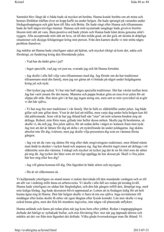 Samtalet blev långt då vi båda hade så mycket att berätta. Hanna kunde berätta om att mina och
hennes föräldrar träffats över en kopp kaffe nu under helgen. De hade sprungit på varandra under
lördagsshoppingen och gått hem till Åke och Britta. De hade ringt efter Hanna och tillsammans
hade de haft några trevliga timmar. Hannas och mitt nystartade umgänge hade givetvis berörts
liksom mitt sätt att vara. Bara positiva ord hade yttrats och Hanna hade känt deras genuina stöd i
ryggen. Alla accepterade mitt sätt att leva, så till den milda grad, att det gick att skratta åt dråpliga
situationer och skojiga felsägningar kring min person. Från den kanten skulle vi inte möta några
problem framöver.
Jag märkte att Hanna hade ytterligare saker på hjärtat, och mycket riktigt så kom det, sakta och
försiktigt, en fundering kring den förestående julen.
- Vad har du tänkt göra i jul?
- Inget speciellt, vad jag vet just nu, svarade jag och lät Hanna fortsätta
- Jag skulle i alla fall vilja vara tillsammans med dig. Jag förstår om du har traditioner
tillsammans med din familj, men jag ser gärna att vi hittade på något under helgdagarna
kring jul och nyår.
- Det tycker jag också. Vi har inte haft några speciella traditioner. Det har växlat mellan åren.
Jag har varit ensam för det mesta. Mamma och pappa brukar göra en resa över julen för att
slippa allt stök. Hur dom gör i år har jag ingen aning om, men sett ur min synvinkel så avgör
vi det här själva.
- Vi har nog lite mer traditioner i vår familj. Det är fullt av släktträffar under julen. Jag både
gillar och inte gillar dom. Visst är det kul att träffas, men varje dag under hela helgen kan bli
rätt påfrestande. Som väl är har jag ibland haft sån "otur" att mitt schema hindrat mig att
deltaga. Robert, min förre man, gillade inte heller dessa möten. Skulle jag få bestämma, så
skulle vi, du och jag, fira julen själva, för att sedan delta i något av kalasen fram mot nyår.
Jag tror att det är lättare för dig att delta i ett nyårsfirande än under juldagarna. Jag skäms
absolut inte för dig, tvärtom, men jag skulle vilja presentera dig som en väninna första
gången.
- Jag vet att du vare sig skäms för mig eller räds omgivningens reaktioner, men ibland måste
man ändå ta skeden i vacker hand och anpassa sig. Jag har absolut inget emot att deltaga i ett
släktmöte som din väninna. I mångt och mycket så tycker jag det är en fin titel som du sätter
på mig då. Jag tycker det låter som ett trevligt upplägg du har skissat på. Skall vi fira julen
här hos mig eller hos dig?
- Jag vill gärna komma till dig. Din lägenhet är både större och mysigare.
- Du är så välkommen så.
Vi kallpratade ytterligare en stund innan vi måste återvända till den stundande vardagen och se till
att allt var i ordning inför ännu en arbetsvecka. Vi skulle i alla fall ses redan på torsdag kväll.
Hanna hade ytterligare en sådan här långledighet, och den här gången inföll den, lämpligt nog, med
min lediga lördag. Jag hade dessutom blivit uppmanad av Lotten att ta fredagen ledig för att helt
kunna ägna mig åt Hanna. Den här helgen skulle vi bara rå om oss själva. Inga invitationer till
middagar eller kalas skulle få störa vår egen längtan efter fysisk kontakt. Lite mer skulle vi nog
också hinna göra, men det fick bli stundens ingivelse, inte några väl planerade utflykter.
Hanna anlände och fanns på redan plats när jag kom hem efter jobbet. Redan i trappuppgången
doftade det härligt av nybakade bullar, och min förvåning blev stor när jag öppnade dörren och
märkte att det var från min lägenhet det doftade. Vilka glada överraskningar man får ibland. Vi
Sida 48 av 84Kristel
2013-07-31http://evabirgitta.se/kristel.html
 