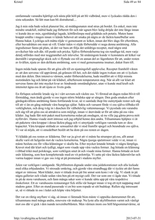 omfamnade varandra hjärtligt och nästa plåt höll på att bli vidbränd, men vi lyckades rädda den i
sista sekunden. Så lätt man kan bli distraherad....
Jag å min sida hade också planerat lite, så middagsmaten stod strax på bordet. En enkel, men inte
mindre smakfull, måltid hade jag förberett för och när ugnen blev ledig dröjde det inte länge innan
vi kunde äta av min, egenhändigt lagade, köttfärslimpa med gräddsås och potatis. Maten hann
knappt smälta i magen innan vi kände behovet att smaka på några av de läckra kanelbullar som
Hanna bakat. Lyckliga och mätta röjde vi gemensamt av köket, innan det blev dags för efterrätten,
eller huvudrätten om man så vill. Under tiden vi röjde förberedde vi noga denna anrättning. Alla
ingredienser fanns på plats, så det var bara att följa det uråldriga receptet, med några små
avvikelser här och där, till punkt och pricka. Själva förberedelserna tog sin rundliga tid, men varje
detalj utfördes med stor noggrannhet och inlevelse. Så småningom kunde vi konstatera att köket var
återställt i ursprungligt skick och vi flyttade oss till en annan del av lägenheten för att, under resten
av kvällen, njuta av den delikata anrättning, som vi med gemensamma insatser, dukat fram till.
Ingen möda hade sparats för att göra allt till en njutningsfull upplevelse. Receptet framhöll vikten
av att den serveras väl uppvärmd, på gränsen till het, och det rådde ingen tvekan om att vi lyckats
med den delen. Den intensiva värmen, under förberedelserna, hade medfört att vi följt minsta
motståndets lag och lättat på vår klädsel, allteftersom temperaturen steg. När så allt var klart att
serveras fanns det inte mycket kvar av hindrande omständigheter, utan vi kunde med kraft och
intensitet ägna oss åt att njuta av livets goda.
En förlupen solstråle letade sig in i vårt sovrum och väckte oss. Vi förstod att dagen redan blivit till
förmiddag, men ändå gjorde vi oss ingen större brådska upp ur sängen. Den goda smaken efter
gårdagskvällens anrättning fanns fortfarande kvar, så vi samlade ihop lite outnyttjade rester och såg
till att vi än en gång mättade våra hungriga själar. Sakta och varsamt förde vi oss själva tillbaka till
verkligheten, och drog iväg in i duschen för välbehövlig vattenmassage. Vi pysslade om varandra
och såg till att göra oss så attraktiva som möjligt, innan vi återvände ut för att sätta på oss våra
kläder. Jag hade fått mitt paket med korsetterna redan på onsdagen, så nu ville jag gärna prova mitt
nyförvärv. Hanna visade stort intresse och jag erbjöd henne den andra. Tillsammans hjälptes vi åt
att paketera våra kroppar i dessa läckra plagg och vi utnyttjade verkligen varenda tum av dess
kapacitet. Våra kroppar strålade av sensualitet där vi stod framför spegel och beundrade oss själva.
Vi var så nöjda, att vi omedelbart beslöt att ha dom på oss resten av dagen.
Vi klädde på oss resten av kläderna. Det var ju givet att vi måste ha strumpor på oss, allt annat
skulle varit ett helgerån mot de vackra korsetterna. Några tjusiga spetstrosor valde vi ut, innan vi
måste besluta oss för vilka klänningar vi skulle ha. Efter mycket letande hittade vi några lämpliga.
Kravet stod där klart och tydligt, något som visade upp våra vackra former. Jag hittade en klänning
i ribbad trikå med polokrage, som verkligen smet åt och visade mina former. Hanna hittade en kort
snäv klänning, som hon kompletterade med en vit polotröja. Vi satte på våra läckra läderstövlar och
varma kappor innan vi gav oss iväg ut på promenad i stadens myller.
Julen var verkligen i antågande. Skyltfönstren dignade under sina juldekorationer och alla lockade
med olika erbjudanden. Vi strosade omkring, och gjorde våra strandhugg där vi tyckte att det fanns
något av intresse. Mest kläder, men vi tittade även på lite annat som kom i vår väg. Vi slank in på
några gallerier och vilade sedan våra ben på ett mysigt café. Det var som om vi ägde stan. Vi tittade
in på de stora varuhusen, och fann många saker som vi kunde sätta upp på våra respektive
önskelistor. Ett av varuhusens restauranger fick stilla vår hunger innan vi tog ett nytt nappatag med
stadens gator. Efter en stund passerade vi en bio som ropade ut sitt budskap. Rullen såg intressant
ut, så vi rättade in oss i ledet och köpte våra biljetter.
Det var en riktig snyftare vi såg, så innan vi lämnade bion måste vi uppsöka damrummet för att,
tillsammans med många andra, renovera vår makeup. Nu lyste alla skyltfönstren varmt och vänligt
mot oss där vi gick i den isande novemberblåsten. Men värmen inom oss höll högsommarvärme, så
Sida 49 av 84Kristel
2013-07-31http://evabirgitta.se/kristel.html
 