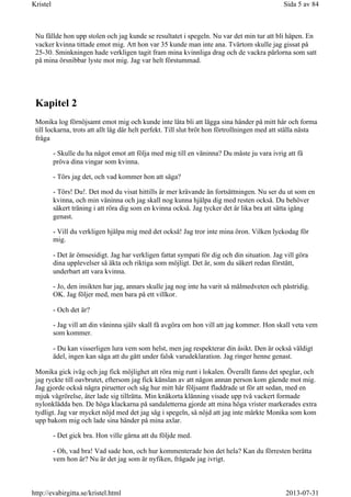 Nu fällde hon upp stolen och jag kunde se resultatet i spegeln. Nu var det min tur att bli häpen. En
vacker kvinna tittade emot mig. Att hon var 35 kunde man inte ana. Tvärtom skulle jag gissat på
25-30. Sminkningen hade verkligen tagit fram mina kvinnliga drag och de vackra pärlorna som satt
på mina örsnibbar lyste mot mig. Jag var helt förstummad.
Kapitel 2
Monika log förnöjsamt emot mig och kunde inte låta bli att lägga sina händer på mitt hår och forma
till lockarna, trots att allt låg där helt perfekt. Till slut bröt hon förtrollningen med att ställa nästa
fråga
- Skulle du ha något emot att följa med mig till en väninna? Du måste ju vara ivrig att få
pröva dina vingar som kvinna.
- Törs jag det, och vad kommer hon att säga?
- Törs! Du!. Det mod du visat hittills är mer krävande än fortsättningen. Nu ser du ut som en
kvinna, och min väninna och jag skall nog kunna hjälpa dig med resten också. Du behöver
säkert träning i att röra dig som en kvinna också. Jag tycker det är lika bra att sätta igång
genast.
- Vill du verkligen hjälpa mig med det också! Jag tror inte mina öron. Vilken lyckodag för
mig.
- Det är ömsesidigt. Jag har verkligen fattat sympati för dig och din situation. Jag vill göra
dina upplevelser så äkta och riktiga som möjligt. Det är, som du säkert redan förstått,
underbart att vara kvinna.
- Jo, den insikten har jag, annars skulle jag nog inte ha varit så målmedveten och påstridig.
OK. Jag följer med, men bara på ett villkor.
- Och det är?
- Jag vill att din väninna själv skall få avgöra om hon vill att jag kommer. Hon skall veta vem
som kommer.
- Du kan visserligen lura vem som helst, men jag respekterar din åsikt. Den är också väldigt
ädel, ingen kan säga att du gått under falsk varudeklaration. Jag ringer henne genast.
Monika gick iväg och jag fick möjlighet att röra mig runt i lokalen. Överallt fanns det speglar, och
jag ryckte till oavbrutet, eftersom jag fick känslan av att någon annan person kom gående mot mig.
Jag gjorde också några piruetter och såg hur mitt hår följsamt fladdrade ut för att sedan, med en
mjuk vågrörelse, åter lade sig tillrätta. Min knäkorta klänning visade upp två vackert formade
nylonklädda ben. De höga klackarna på sandaletterna gjorde att mina höga vrister markerades extra
tydligt. Jag var mycket nöjd med det jag såg i spegeln, så nöjd att jag inte märkte Monika som kom
upp bakom mig och lade sina händer på mina axlar.
- Det gick bra. Hon ville gärna att du följde med.
- Oh, vad bra! Vad sade hon, och hur kommenterade hon det hela? Kan du förresten berätta
vem hon är? Nu är det jag som är nyfiken, frågade jag ivrigt.
Sida 5 av 84Kristel
2013-07-31http://evabirgitta.se/kristel.html
 