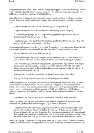 vi skyndade på stegen för att komma hem och än en gång få uppleva och utföra de uråldriga riterna.
Våra vackra korsetter och strumpor hann vi aldrig ta av oss innan vårt begär tog överhanden och
ledde oss in i en värld av njutning och tillfredsställelse.
Sida vid sida låg vi sedan och smekte varandra. Under tystnad utforskade vi stillsamt varandras
kroppar. Endast vår snabba andhämtning bröt den förtrollade stämningen. Hanna bröt tystnaden
först
- Jag älskar dig Kristel, viskade hon i mitt öra, jag vill aldrig lämna dig.
- Jag älskar dig också, du är det underbaraste som hänt mig. Jag får aldrig nog.
- Veckorna är jättejobbiga. Du är så långt från mig, jag blir orolig och rastlös. Det här
fungerar inte för mig. Jag vill vara hos dig.
- Jag längtar också efter dig. Det är så tomt när du åker härifrån. Du har blivit en viktig del i
mitt liv, och det känns inom mig att vi hör ihop.
En stunds tystnad uppstod och orden vi nyss uttalat fick sjunka in i vårt medvetande. Hanna låg vid
min sida och pillrade lite på min örsnibb och lekte med mina örhängen innan hon fortsatte
- Kristel, skulle du vilja att jag bodde här hos dig?
- Mm, det skulle jag. Jag vill inte förspilla mer tid i ensamhet. Jag vill känna glädjen att få
dela livets alla sidor med en annan. Menar du att du skulle kunna tänka dig att flytta hit?
- Inte bara menar, jag står inte ut om jag inte får. Jag måste få ha dig i närheten. Min längtan
är så stark att jag kontaktat ett av sjukhusen här för att fråga om arbete. Det finns några
platser som ser intressanta ut. Jag skall kontakta dom igen nästa vecka. Går allt i lås, så vill
dom att jag börjar redan efter jul.
- Men det låter ju underbart, svarade jag, är det sant! Menar du verkligen allvar?
- Ja, jag har aldrig varit allvarligare. Jag blir tokig om jag inte får jobbet.
Nu kunde jag inte ligga still längre, utan snurrade runt så att jag fick Hanna under mig. Jag sökte
efter hennes mun och gav henne en eldig kyss, samtidigt som jag sakta smekte hennes varma
kropp. Hon besvarade mina handlingar genom att ivrigt massera min rygg och mina länder. Än en
gång byggde vi gemensamma ansträngningar upp ett fyrbål som fullkomligt exploderade av
intensitet. Än en gång sjönk vi ihop och när det åter var möjligt att konversera så var det jag som
började
- Men Hanna, till vem är det du flyttar, och med vem kommer du att bo ihop med?
Hanna låg alldeles tyst. Jag märkte att hon verkligen uppfattat frågan och att den krävde både
eftertanke och självrannsakan innan svaret gavs. Jag lät henne få den tiden.
- Jag har ställt mig den själv många gånger den senaste tiden. Inte minst under de två dagar
jag varit här och liksom förberett mig på att det är hit jag vill flytta. Jag kan inte besvara
frågan fullständigt, för jag själv slits mellan flera olika ståndpunkter inom mig. Men jag skall
inte vara så feg att jag lämnar den obesvarad. Den är för viktig för att ignoreras, och du är för
viktig för att inte få ett svar. Jag skall därför göra ett försök till att beskriva mina känslor.
Hanna satte sig upp i sängen och vek ihop benen under sig, likt en skräddare. Armarna lät hon vila i
sitt knä, och när hon sträckte på fingrarna kunde hon precis nå fram till min kropp och förstrött låta
Sida 50 av 84Kristel
2013-07-31http://evabirgitta.se/kristel.html
 