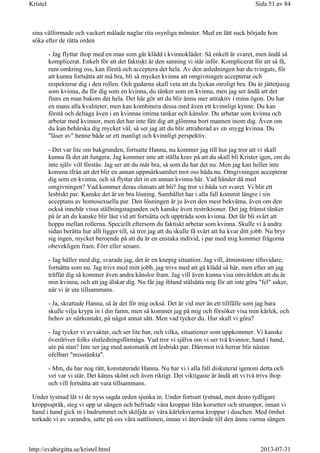 sina välformade och vackert målade naglar rita osynliga mönster. Med en lätt suck började hon
söka efter de rätta orden
- Jag flyttar ihop med en man som går klädd i kvinnokläder. Så enkelt är svaret, men ändå så
komplicerat. Enkelt för att det faktiskt är den sanning vi står inför. Komplicerat för att så få,
runt omkring oss, kan förstå och acceptera det hela. Av den anledningen har du tvingats, för
att kunna fortsätta att må bra, bli så mycket kvinna att omgivningen accepterar och
respekterar dig i den rollen. Och gudarna skall veta att du lyckas otroligt bra. Du är jättetjusig
som kvinna, du för dig som en kvinna, du tänker som en kvinna, men jag ser ändå att det
finns en man bakom det hela. Det här gör att du blir ännu mer attraktiv i mina ögon. Du har
en mans alla kvaliteter, men kan kombinera dessa med även ett kvinnligt kynne. Du kan
förstå och deltaga även i en kvinnas intima tankar och känslor. Du arbetar som kvinna och
arbetar med kvinnor, men det har inte fått dig att glömma bort mannen inom dig. Även om
du kan behärska dig mycket väl, så ser jag att du blir attraherad av en snygg kvinna. Du
"läser av" henne både ur ett manligt och kvinnligt perspektiv.
- Det var lite om bakgrunden, fortsatte Hanna, nu kommer jag till hur jag tror att vi skall
kunna få det att fungera. Jag kommer inte att ställa krav på att du skall bli Krister igen, om du
inte själv vill förstås. Jag ser att du mår bra, så som du har det nu. Men jag kan heller inte
komma ifrån att det blir en annan uppmärksamhet mot oss båda nu. Omgivningen accepterar
dig som en kvinna, och så flyttar det in en annan kvinna här. Vad händer då med
omgivningen? Vad kommer deras slutsats att bli? Jag tror vi båda vet svaret. Vi blir ett
lesbiskt par. Kanske det är en bra lösning. Samhället har i alla fall kommit längre i sin
acceptans av homosexuella par. Den lösningen är ju även den mest bekväma, även om den
också innebär vissa ställningstaganden och kanske även restriktioner. Det jag främst tänker
på är att du kanske blir låst vid att fortsätta och uppträda som kvinna. Det lär bli svårt att
hoppa mellan rollerna. Speciellt eftersom du faktiskt arbetar som kvinna. Skulle vi å andra
sidan berätta hur allt ligger till, så tror jag att du skulle få svårt att ha kvar ditt jobb. Nu bryr
sig ingen, mycket beroende på att du är en enstaka individ, i par med mig kommer frågorna
obevekligen fram. Förr eller senare.
- Jag håller med dig, svarade jag, det är en knepig situation. Jag vill, åtminstone tillsvidare,
fortsätta som nu. Jag trivs med mitt jobb, jag trivs med att gå klädd så här, men efter att jag
träffat dig så kommer även andra känslor fram. Jag vill även kunna visa omvärlden att du är
min kvinna, och att jag älskar dig. Nu får jag ibland stålsätta mig för att inte göra "fel" saker,
när vi är ute tillsammans.
- Ja, skrattade Hanna, så är det för mig också. Det är vid mer än ett tillfälle som jag bara
skulle vilja krypa in i din famn, men så kommer jag på mig och försöker visa min kärlek, och
behov av närkontakt, på något annat sätt. Men vad tycker du. Hur skall vi göra?
- Jag tycker vi avvaktar, och ser lite hur, och vilka, situationer som uppkommer. Vi kanske
överdriver folks slutledningsförmåga. Vad tror vi själva om vi ser två kvinnor, hand i hand,
ute på stan? Inte ser jag med automatik ett lesbiskt par. Däremot två herrar blir nästan
ofelbart "misstänkta".
- Mm, du har nog rätt, konstaterade Hanna. Nu har vi i alla fall diskuterat igenom detta och
vet var vi står. Det känns skönt och även riktigt. Det viktigaste är ändå att vi två trivs ihop
och vill fortsätta att vara tillsammans.
Under tystnad lät vi de nyss sagda orden sjunka in. Under fortsatt tystnad, men desto tydligare
kroppsspråk, steg vi upp ur sängen och befriade våra kroppar från korsetter och strumpor, innan vi
hand i hand gick in i badrummet och sköljde av våra kärleksvarma kroppar i duschen. Med ömhet
torkade vi av varandra, satte på oss våra nattlinnen, innan vi återvände till den ännu varma sängen
Sida 51 av 84Kristel
2013-07-31http://evabirgitta.se/kristel.html
 