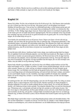 och lade oss tillrätta. Mycket mer än en snabb kyss och en lätt smekning på kinden, hann vi inte
med innan vi båda somnade in, lugnt och stilla, med ett stort leende på våra läppar.
Kapitel 14
Hanna fick jobbet. Nu blev det en hektiskt tid att för få allt att gå i lås. Alla Hannas saker packades
ner och vi körde lass efter lass över till mig. Alla helger gick åt, och då hjälpte även hennes
föräldrar till med flera resor. Trots att hon var välförsedd med saker, så fick hennes prylar gott och
väl rum hos mig. De möbler som vi inte kunde finna användning för ställde vi in hemma hos Åke
och Britta. Vi blev färdiga några dagar innan jul. Hanna hade massor av övertid på sitt gamla jobb,
så det räckte gott och väl under hela hennes uppsägningstid. När hon nu flyttade in hos mig så hade
hon samtidigt sagt tack och farväl till sin gamla hemstad och sitt gamla jobb. Nu var hon ledig hela
helgen, för att sedan börja sitt nya liv.
Visst kändes det annorlunda att ha en till person i huset. Någon som fanns vid min sida när jag
vaknade, och som fanns där när jag kom hem efter en arbetsam dag. Tillsammans planerade vi den
förestående helgen, och gjorde alla nödvändiga inköp ihop. Min lägenhet blev både mer ombonad
och mer jullik än den någonsin varit inför en jul. Inte därför att jag inte gillar de fina och vackra
juldekorationerna, utan för att det känns så mycket mer meningsfullt när det finns någon att dela
glädjen med.
Så stod då julen inför dörren. Julaftonen hade Lotten stängt, men traditionsenligt hade hon dagen
före ett uppdukat bord med allehanda julgotter, som hon bjöd sina kunder på. Den dagen var det en
strid ström av kunder som passerade genom lokalerna. De flesta kom bara in för att säga God Jul,
och smaka på våra julgotter, men en del hade även små presenter med sig. Tom jag fick några till
min stora överraskning. Det gjordes väl inga storaffärer den här dagen, det var mest strumpor som
såldes, men det rådde en trevlig stämning i butiken.
Hanna hade erbjudit sig att hjälpa till, och hon for fram och tillbaka mellan butiken och det lilla
köket med koppar och fat. Vi båda var julfina. Vi hade varsina julröda klänningar, men de var helt
olika varandra. Hannas var i trikå, och jag var riktigt avundsjuk på hur fint den formade sig på
hennes kropp. Det vita förklädet som hon hade på sig gjorde henne ännu vackrare. Min klänning
var en med långa ärmar och fyrkantig halslinning, och med ett brett rött band i midjan, som knöts i
en stor rosett baktill. Kjolen var rak i modellen, men något utställd och slutade strax nedanför
knäna. För att bli riktigt fina, så hade vi varit hos Monika kvällen innan, och fått våra hår klippta
och upplagda.
Så småningom blev det i alla fall stängningsdags, men inte slut för dagen ändå. Nu vidtog en annan
tradition. Karin, Lottens helgextra, kom med sin kille, Monika med hela sin familj droppade in,
Monikas hjälpreda Ylva med sin sambo anlände liksom Lottens familj. Nu var hela den närmaste
familje- och vänkretsen kring Lotten samlade. Nya julgotter dukades fram, nu med mer betoning på
mat. Tillsamman satt vi och pratade och hade trevligt och samlade oss inför julens äventyr. Det
blev även något av lilla julaftonen, då flera paket delades ut kors och tvärs. Lilla Malin kom käckt
och överräckte ett till mig, och jag blev verkligen både överraskad och glad. Som tur var hade jag
förberett mig, så Malin och hennes syskon, liksom Monikas barn kunde få paket med sig hem från
mig.
Det dröjde långt in på kvällen innan vi motvilligt började plocka undan och återställa butiken. När
allt var klart tillönskade vi varandra en God jul. Ett Gott Nytt År väntade vi med. Mellan helgerna
väntade en mellandagsrea, och Lottens huvudnummer var de klädkollektioner hon köpt på mässan.
Sida 52 av 84Kristel
2013-07-31http://evabirgitta.se/kristel.html
 